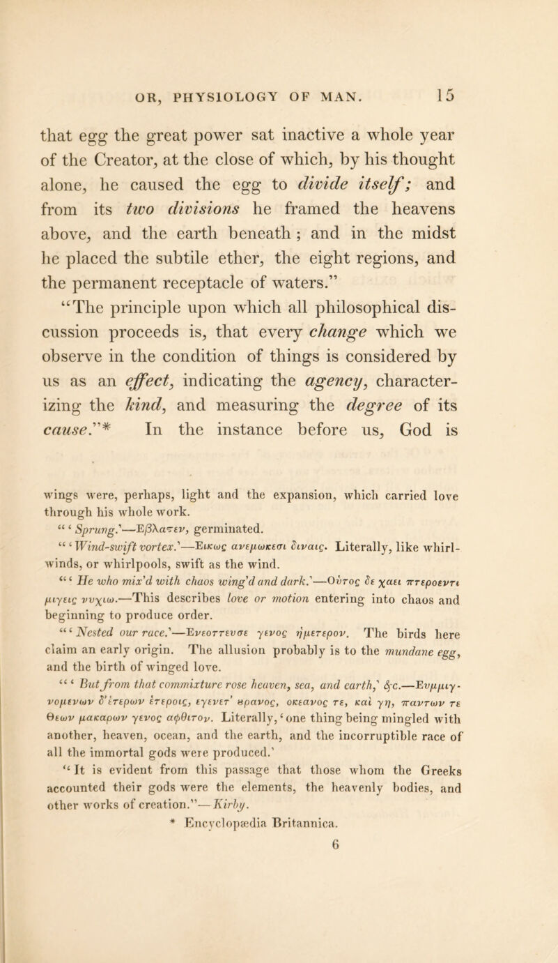 that egg the great power sat inactive a whole year of the Creator, at the close of which, by his thought alone, he caused the egg to divide itself; and from its two divisions he framed the heavens above, and the earth beneath ; and in the midst he placed the subtile ether, the eight regions, and the permanent receptacle of waters.” “The principle upon which all philosophical dis- cussion proceeds is, that every change which we observe in the condition of things is considered by us as an effect, indicating the agency, character- izing the hind, and measuring the degree of its cause.”* In the instance before us, God is wings were, perhaps, light and the expansion, which carried love through his whole work. “ 1 Sprung'—E(3\a<7Ev, germinated. “ ‘Wind-swiftvortex.'—Eucwg avepcjnecn Sivcug. Literally, like whirl- winds, or whirlpools, swift as the wind. “ ‘ He who mix'd with chaos wing'd and dark '—Ovrog Xail nrepoevTi piyeig vv\uo.—This describes love or motion entering into chaos and beginning to produce order. Nested our race'—E veottevoe ytvog rjperepov. The birds here claim an early origin. The allusion probably is to the mundane egg, and the birth of winged love. “ ‘ But from that commixture rose heaven, sea, and earth,' $c.—Evppiy- vopevojv 8’irepojv irspoig, tyever’ spavog, otceavog re, icai yrj, rravriov rs Oecuv paicapwv ytvog arpOirov. Literally,4 one thing being mingled with another, heaven, ocean, and the earth, and the incorruptible race of all the immortal gods vcere produced.’ “ It is evident from this passage that those whom the Greeks accounted their gods were the elements, the heavenly bodies, and other works of creation.”—Kirby. * Encyclopaedia Britannica. 6