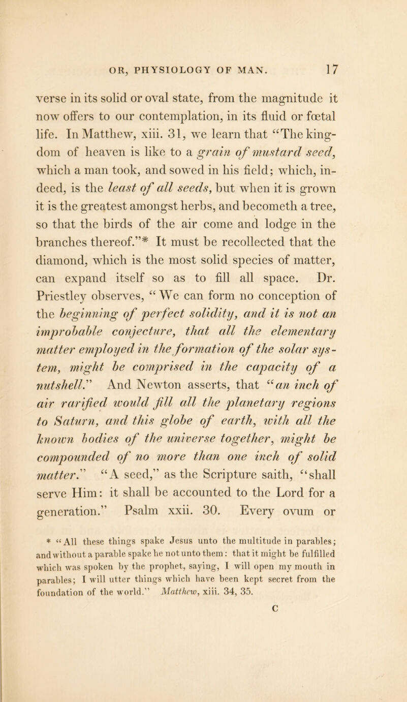 verse in its solid or oval state, from the magnitude it now offers to our contemplation, in its fluid or foetal life. In Matthew, xiii. 31, we learn that “The king- dom of heaven is like to a grain of mustard seed, which a man took, and sowed in his field; which, in- deed, is the least of all seeds, but when it is grown it is the greatest amongst herbs, and becometh a tree, so that the birds of the air come and lodge in the branches thereof.”* It must be recollected that the diamond, which is the most solid species of matter, can expand itself so as to fill all space. Dr. Priestley observes, “We can form no conception of the beginning of perfect solidity, and it is not an improbable conjecture, that all the elementary matter employed in the formation of the solar sys- tem, might be comprised in the capacity of a nutshell.” And Newton asserts, that “an inch of air ratified would fill all the planetary regions to Saturn, and this globe of earth, ivith all the known bodies of the universe together, might be compounded of no more than one inch of solid matter.” “A seed,” as the Scripture saith, “shall serve Him: it shall be accounted to the Lord for a generation.” Psalm xxii. 30. Every ovum or * “All these things spake Jesus unto the multitude in parables; and without a parable spake he not unto them: that it might be fulfilled which was spoken by the prophet, saying, I will open my mouth in parables; I will utter things which have been kept secret from the foundation of the world.” Matthew, xiii. 34, 35. C