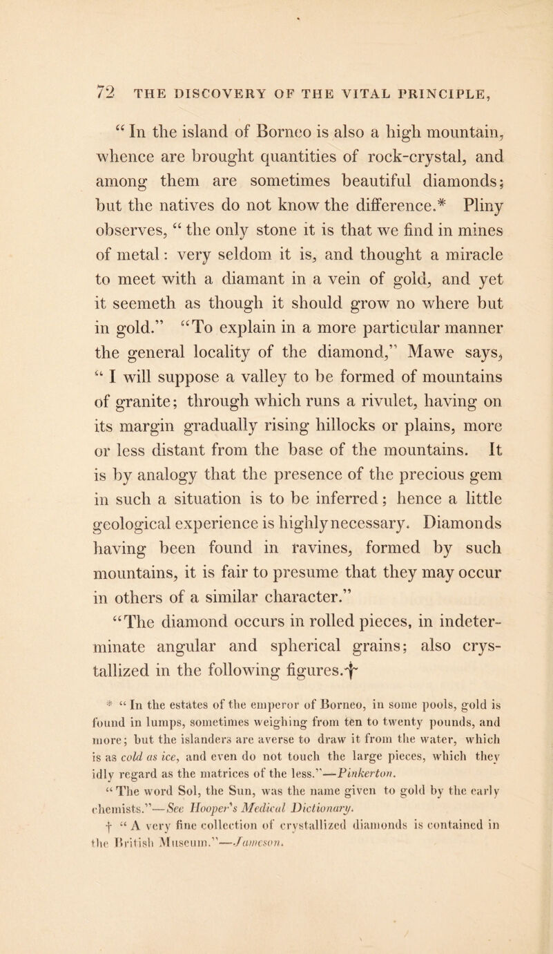 u In the island of Borneo is also a high mountain, whence are brought quantities of rock-crystal, and among them are sometimes beautiful diamonds; but the natives do not know the differenced Pliny observes, “ the only stone it is that we find in mines of metal: very seldom it is, and thought a miracle to meet with a diamant in a vein of gold, and yet it seemeth as though it should grow no where but in gold.” uTo explain in a more particular manner the general locality of the diamond,” Mawe says3 “ I will suppose a valley to be formed of mountains of granite; through which runs a rivulet, having on its margin gradually rising hillocks or plains, more or less distant from the base of the mountains. It is by analogy that the presence of the precious gem in such a situation is to be inferred; hence a little geological experience is highly necessary. Diamonds having been found in ravines, formed by such mountains, it is fair to presume that they may occur in others of a similar character.” “The diamond occurs in rolled pieces, in indeter- minate angular and spherical grains; also crys- tallized in the following figures.^ * “ In the estates of the emperor of Borneo, in some pools, gold is found in lumps, sometimes weighing from ten to twenty pounds, and more; hut the islanders are averse to draw it from the water, which is as cold as ice, and even do not touch the large pieces, which they idly regard as the matrices of the less.”—Pinkerton. “The word Sol, the Sun, was the name given to gold by the early chemists.”—See Hooper's Medical Dictionary. y “ A very fine collection of crystallized diamonds is contained in the British Museum.”—Jameson.