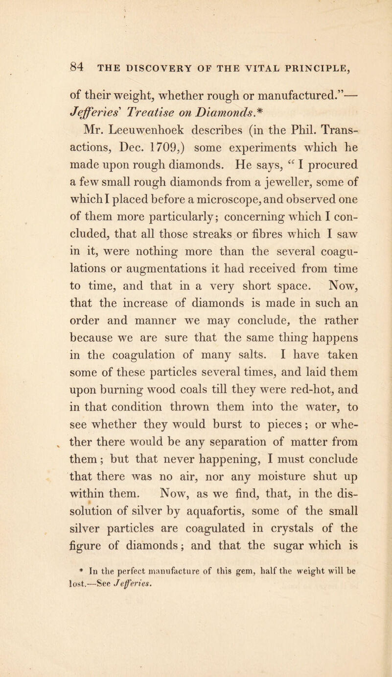 of their weight, whether rough or manufactured.”— Jefferies’ Treatise on Diamonds * Mr. Leeuwenhoek describes (in the Phil. Trans- actions, Dec. 1709,) some experiments which he made upon rough diamonds. He says, I procured a few small rough diamonds from a jeweller, some of which I placed before a microscope, and observed one of them more particularly; concerning which I con- cluded, that all those streaks or fibres which I saw in it, were nothing more than the several coagu- lations or augmentations it had received from time to time, and that in a very short space. Now, that the increase of diamonds is made in such an order and manner we may conclude, the rather because we are sure that the same thing happens in the coagulation of many salts. I have taken some of these particles several times, and laid them upon burning wood coals till they were red-hot, and in that condition thrown them into the water, to see whether they would burst to pieces; or whe- x ther there would be any separation of matter from them; but that never happening, I must conclude that there was no air, nor any moisture shut up within them. Now, as we find, that, in the dis- solution of silver by aquafortis, some of the small silver particles are coagulated in crystals of the figure of diamonds; and that the sugar which is * In the perfect manufacture of this gem, half the weight will he lost.—See Jefferies.