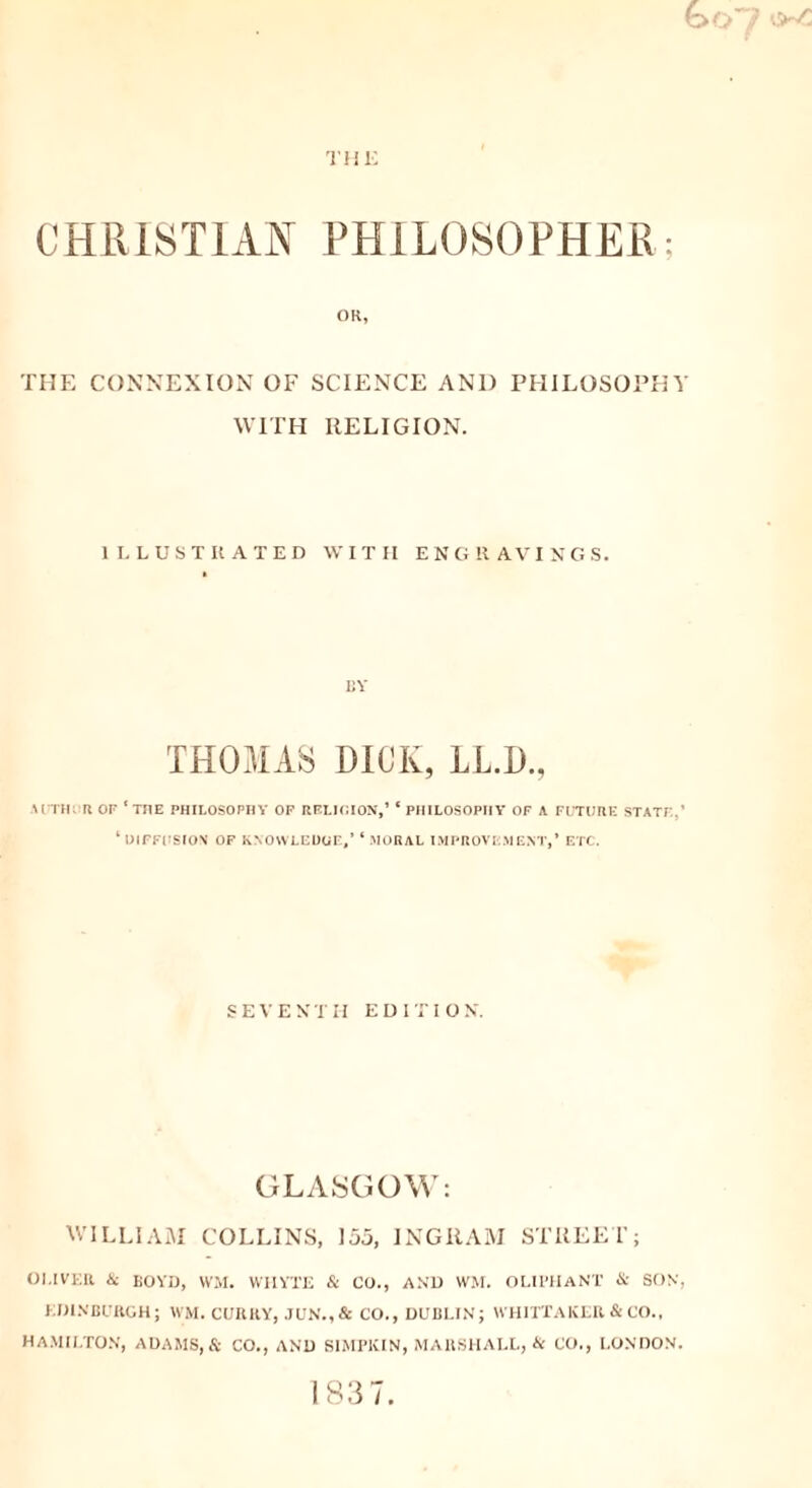 THE CHRISTIAN PHILOSOPHER; OR, THE CONNEXION OF SCIENCE AND PHILOSOPHY WITH RELIGION. ILLUSTIIATED WITH ENGRAVINGS. by THOMAS DICK, LL.D., AUTH;'Tl OF ‘ THE PHILOSOPHY OF RELIGION,’ ‘ PHILOSOPHY' OF A FUTURE STATE.' ‘DIFFUSION OF KNOWLEDGE,* ‘ .MORAL IMPROVEMENT,’ ETC. S E V E N T H EDI T I O N. GLASGOW: WILLIAM COLLINS, 155, INGRAM STREET; OUVEIl & BOYD, WM. WHYTE & CO., AND WM. OUI’HANT & SON, EDINBURGH; WM. CUItKY, JUN.,& CO., DUBLIN; WHITTAKER & CO., HAMILTON, ADAMS, & CO., AND SIMP1CIN, MARSHALL, & CO., LONDON. 183 7