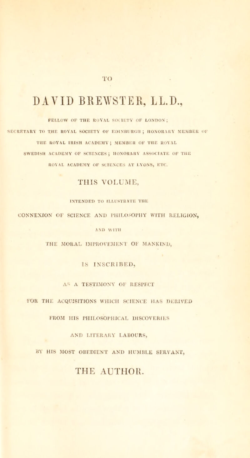 5 TO DAVID BREWSTER, LL.D. FELLOW OF THE ROYAL SOCIETY OF LONDON; SECRETARY TO THE ROYAL SOCIETY OF EDINBURGH ; HONORARY MEMBER <>l THE ROYAL IRISH ACADEMY; MEMBER OF THE ROYAL SWEDISH ACADEMY OF SCIENCES; HONORARY ASSOCIATE OF THE ROYAL ACADEMY OF SCIENCES AT LYONS, ETC. THIS VOLUME, INTENDED TO ILLUSTRATE THE CONNEXION OF SCIENCE AND PHILOSOPHY WITH RELIGION, AND WITH THE MORAL IMPROVEMENT OF MANKIND, IS INSCRIBED, AS a TESTIMONY OF RESPECT FOR THE ACQUISITIONS WHICH SCIENCE HAS DERIVED FROM HIS PHILOSOPHICAL DISCOVERIES AND LITERARY LABOURS, BY HIS MOST OBEDIENT AND HUMBLE SERVANT, THE AUTHOR