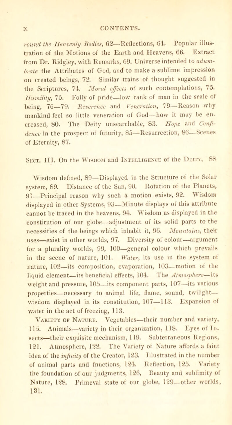 round the Heavenly Bodies, 62—Reflections, 64. Popular illus- tration of the Motions of the Earth and Heavens, 66. Extract from Dr. Ridgley, with Remarks, 69. Universe intended to adum- brate the Attributes of God, and to make a sublime impression on created beings, 72. Similar trains of thought suggested in the Scriptures, 74. Moral effects of such contemplations, 75. Humility, 75. Folly of pride—low rank of man in the scale of being, 76—79. lleverence and Veneration, 79—Reason why mankind feel so little veneration of God—how it may be en- creased, 80. The Deity unsearchable, 83. Hope and Confi- dence in the prospect of futurity, 85—Resurrection, 86—Scenes of Eternity, 87. Sect. IIE On the Wisdom and Intelligence of the Deity, 88 Wisdom defined, 89—Displayed in the Structure of the Solar system, 89. Distance of the Sun, 90. Rotation of the Planets, 91 Principal reason why such a motion exists, 92. Wisdom displayed in other Systems, 93—Minute displays of this attribute cannot be traced in the heavens, 94. Wisdom as displayed in the constitution of our globe—adjustment of its solid parts to the necessities of the beings which inhabit it, 96. Mountains, their uses—exist in other worlds, 97. Diversity of colour—argument for a plurality worlds, 99, 100—general colour which prevails in the scene of nature, 101. Water, its use in the system of nature, 102—its composition, evaporation, 103—motion of the liquid element—its beneficial effects, 104. The Atmosphere—its weight and pressure, 105—its component parts, 107—its various properties—necessary to animal life, flame, sound, twilight— wisdom displayed in its constitution, 107—113. Expansion ot water in the act of freezing, 113. Vaiuety OE Nature. Vegetables—their number and variety, 115. Animals—variety in their organization, 118. Eyes of In- sects—their exquisite mechanism, 119. Subterraneous Regions, 121. Atmosphere, 122. The Variety of Nature affords a faint idea of the infinity of the Creator, 123. Illustrated in the number of animal parts and fnuctions, 124. Reflection, 125. Variety the foundation of our judgments, 126, Beauty and sublimity of Nature, 128. Primeval state of our globe, 129—other worlds, 131.