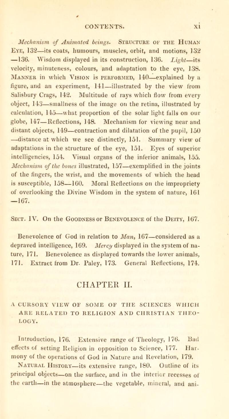 Mechanism of Animated beings. Structure of the Human Eye, 132—its coats, humours, muscles, orbit, and motions, 132 —136. Wisdom displayed in its construction, 136. Light—its velocity, minuteness, colours, and adaptation to the eye, 138. Manner in which Vision is performed, 140—explained by a figure, and an experiment, 141—illustrated by the view from Salisbury Crags, 142. Multitude of lays which flow from every object, 143—smallness of the image on the retina, illustrated by calculation, 14a—what proportion of the solar light falls on our globe, 147—Reflections, 148. Mechanism for viewing near and distant objects, 149—contraction and dilatation of the pupil, 150 —distance at which we see distinctly, 151. Summary view' of adaptations in the structure of the eye, 151. Eyes of superior intelligencies, 154. Visual organs of the inferior animals, 155. Mechanism of the bones illustrated, 157—exemplified in the joints of the fingers, the wrist, and the movements of which the head is susceptible, 158—160. Moral Reflections on the impropriety of overlooking the Divine Wisdom in the system of nature, 161 — 167. Sect. IV. On the Goodness or Benevolence of the Deity, 167. Benevolence of God in relation to Man, 167—considered as a depraved intelligence, 169. Mercy displayed in the system of na- ture, 171. Benevolence as displayed towards the lower animals, 171. Extract from Dr. Paley, 173. General Reflections, 174. CHAPTER II. A CURSORY VIEW OF SOME OF THE SCIENCES WHICH ARE RELATED TO RELIGION AND CHRISTIAN THEO- LOGY. Introduction, 176. Extensive range of Theology, 176. Bad effects ol setting Religion in opposition to Science, 177. Har- mony of the operations of God in Nature and Revelation, 179. Natural History—its extensive range, 180. Outline of its principal objects—on the surface, and in the interior recesses ol the earth—in the atmosphere—the vegetable, mineral, and ani-