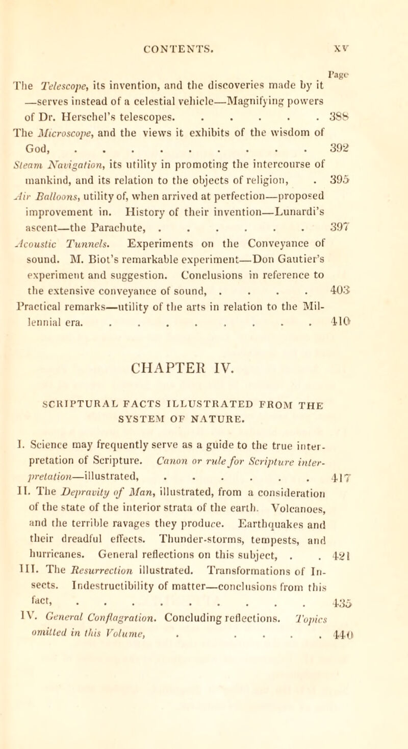 Page The Telescope, its invention, and the discoveries made by it —serves instead of a celestial vehicle—Magnifying powers of Dr. Herschel’s telescopes. ..... 388 The Microscope, and the views it exhibits of the wisdom of God, ......... 392 Sleam Aravigation, its utility in promoting the intercourse of mankind, and its relation to the objects of religion, . 395 Air Balloons, utility of, when arrived at perfection—proposed improvement in. History of their invention—Lunardi’s ascent—the Parachute, ...... 397 Acoustic Tunnels. Experiments on the Conveyance of sound. M. Biot’s remarkable experiment—Don Gautier’s experiment and suggestion. Conclusions in reference to the extensive conveyance of sound, .... 403 Practical remarks—utility of the arts in relation to the Mil- lennial era. ........ 110 CHAPTER IV. SCRIPTURAL FACTS ILLUSTRATED FROM THE SYSTEM OF NATURE. I. Science may frequently serve as a guide to the true inter- pretation of Scripture. Canon or rule for Scripture inter- pretation—illustrated, . . . . . .417 II. The Depravity of Man, illustrated, from a consideration of the state of the interior strata of the earth. Volcanoes, and the terrible ravages they produce. Earthquakes and their dreadful effects. Thunder-storms, tempests, and hurricanes. General reflections on this subject, . .421 III. The Resurrection illustrated. Transformations of In- sects. Indestructibility of matter—conclusions from this fact 435 IV. General Conflagration. Concluding reflections. Topics omitted in this Volume, . .... 440