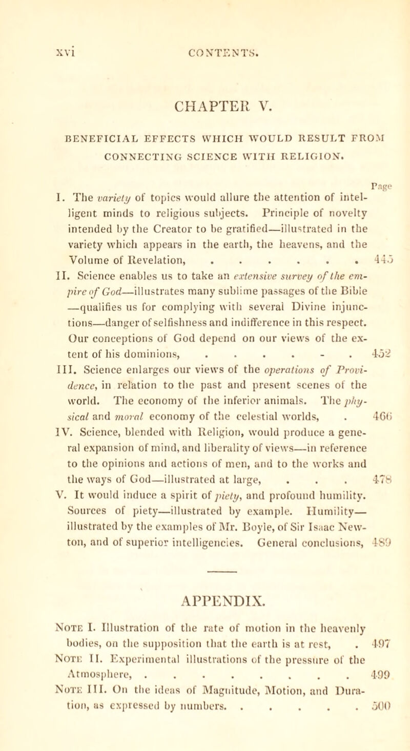 CHAPTER V. BENEFICIAL EFFECTS WHICH WOULD RESULT FROM CONNECTING SCIENCE WITH RELIGION. Page I. The variety of topics would allure the attention of intel- ligent minds to religious subjects. Principle of novelty intended by the Creator to be gratified—illustrated in the variety which appears in the earth, the heavens, and the Volume of Revelation, ...... 44.3 II. Science enables us to take an extensive survey of the em- pire of God—illustrates many sublime passages of the Bible —qualifies us for complying with several Divine injunc- tions—danger of selfishness and indifference in this respect. Our conceptions of God depend on our views of the ex- tent of his dominions, ...... 4-32 III. Science enlarges our views of the operations of Provi- dence, in relation to the past and present scenes of the world. The economy of the inferior animals. The phy- sical and moral economy of the celestial worlds, . 46(i IV. Science, blended with Religion, would produce a gene- ral expansion of mind, and liberality of views—in reference to the opinions and actions of men, and to the works and the ways of God—illustrated at large, . . . 478 V. It would induce a spirit of piety, and profound humility. Sources of piety—illustrated by example. Humility— illustrated by the examples of Mr. Boyle, of Sir Isaac New- ton, and of superior intelligencies. General conclusions, 489 APPENDIX. Note I. Illustration of the rate of motion in the heavenly bodies, on the supposition that the earth is at rest, . 497 Note II. Experimental illustrations of the pressure of the Atmosphere, 499 Note III. On the ideas of Magnitude, Motion, and Dura- tion, as expressed by numbers 300