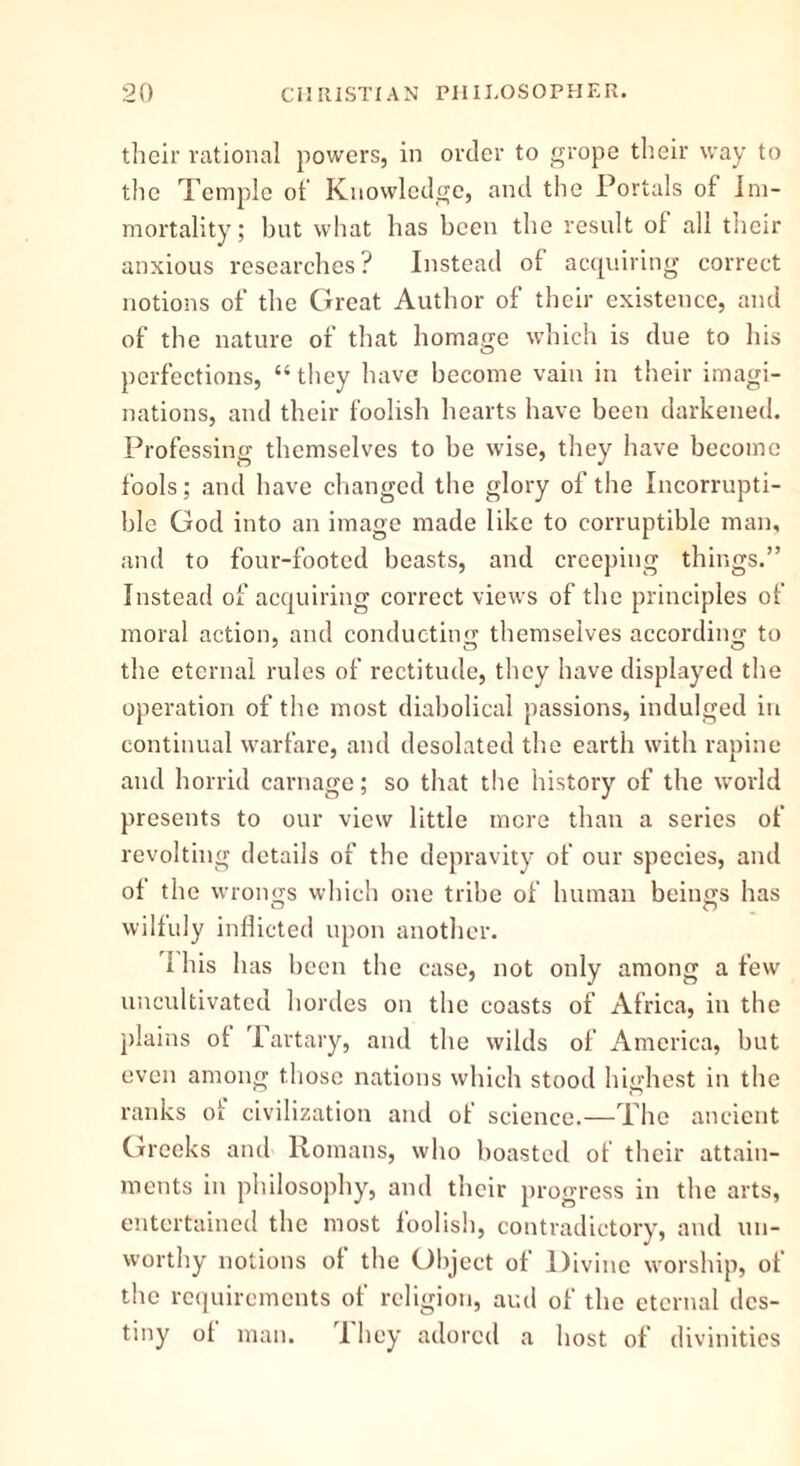 their rational powers, in order to grope their way to the Temple of Knowledge, and the Portals ol Im- mortality ; but what has been the result ol all their anxious researches? Instead of acquiring correct notions of the Great Author of their existence, and of the nature of that homage which is due to his perfections, “they have become vain in their imagi- nations, and their foolish hearts have been darkened. Professing themselves to be wise, they have become fools; and have changed the glory of the Incorrupti- ble God into an image made like to corruptible man, and to four-footed beasts, and creeping things.” Instead of acquiring correct views of the principles of moral action, and conducting themselves according to the eternal rules of rectitude, they have displayed the operation of the most diabolical passions, indulged in continual warfare, and desolated the earth with rapine and horrid carnage; so that the history of the world presents to our view little mere than a series of revolting details of the depravity of our species, and ol the wrongs which one tribe of human beings has willuly inflicted upon another. 1 his has been the case, not only among a few uncultivated hordes on the coasts of Africa, in the plains ol Tartary, and the wilds of America, but even among those nations which stood highest in the ranks ot civilization and of science.—The ancient Greeks and Romans, who boasted of their attain- ments in philosophy, and their progress in the arts, entertained the most foolish, contradictory, and un- worthy notions ot the Object ol Divine worship, ol the requirements of religion, and of the eternal des- tiny ol man. 1 hey adored a host of divinities