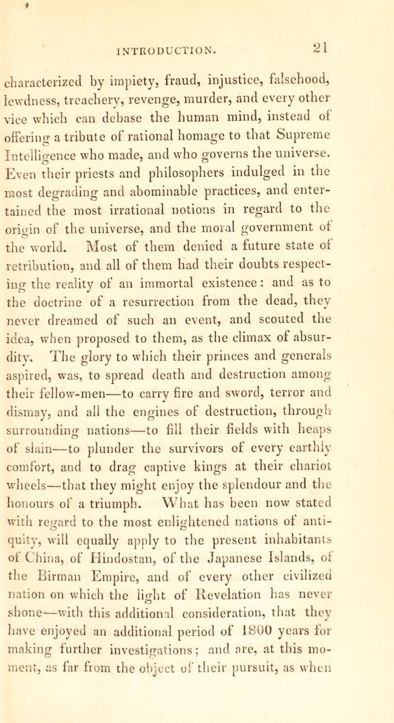 * INTRODUCTION. ~I characterized by impiety, fraud, injustice, falsehood, lewdness, treachery, revenge, murder, and every other vice which can debase the human mind, instead of offering a tribute of rational homage to that Supreme Intelligence who made, and who governs the universe. Even their priests and philosophers indulged in the most degrading and abominable practices, and enter- tained the most irrational notions in regard to the origin of the universe, and the moral government of the world. Most of them denied a future state of retribution, and all of them had their doubts respect- ing the reality of an immortal existence: and as to the doctrine of a resurrection from the dead, they never dreamed of such an event, and scouted the idea, when proposed to them, as the climax of absur- dity. The glory to which their princes and generals aspired, was, to spread death and destruction among their fellow-men—to carry fire and sword, terror and dismay, and all the engines of destruction, through surrounding nations—to fill their fields with heaps of slain—to plunder the survivors of every earthly comfort, and to drag captive kings at their chariot wheels—that they might enjoy the splendour and the honours of a triumph. What has been now stated with regard to the most enlightened nations of anti- quity, will equally apply to the present inhabitants ot China, of Hindostan, of the Japanese Islands, of the Birman Empire, and of every other civilized nation on which the light of Revelation has never shone—with this additional consideration, that they have enjoyed an additional period of 1800 years for making further investigations; and are, at this mo- ment, as far from the object of their pursuit, as when