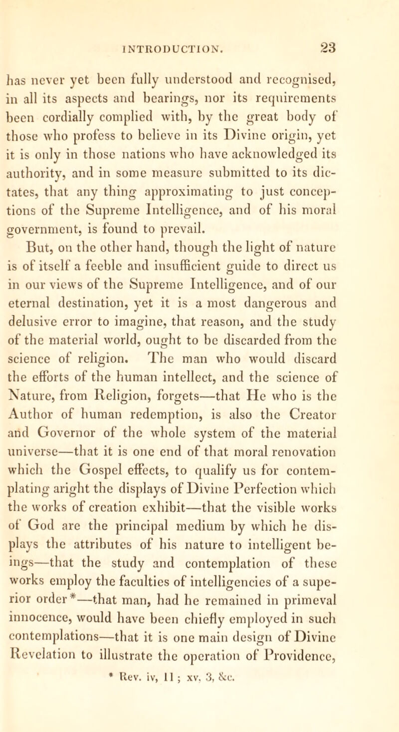 has never yet been fully understood and recognised, in all its aspects and bearings, nor its requirements been cordially complied with, by the great body of those who profess to believe in its Divine origin, yet it is only in those nations who have acknowledged its authority, and in some measure submitted to its dic- tates, that any thing approximating to just concep- tions of the Supreme Intelligence, and of his moral government, is found to prevail. But, on the other hand, though the light of nature is of itself a feeble and insufficient guide to direct us in our views of the Supreme Intelligence, and of our eternal destination, yet it is a most dangerous and delusive error to imagine, that reason, and the study of the material world, ought to he discarded from the science of religion. The man who would discard the efforts of the human intellect, and the science of Nature, from Religion, forgets—that He who is the Author of human redemption, is also the Creator and Governor of the whole system of the material universe—that it is one end of that moral renovation which the Gospel effects, to qualify us for contem- plating aright the displays of Divine Perfection which the works of creation exhibit—that the visible works ot God are the principal medium by which he dis- plays the attributes of his nature to intelligent be- ings—that the study and contemplation of these works employ the faculties of intelligencies of a supe- rior order*—that man, had he remained in primeval innocence, would have been chiefly employed in such contemplations—that it is one main design of Divine Revelation to illustrate the operation of Providence, * Rev. iv, II ; xv, 3, tkc.