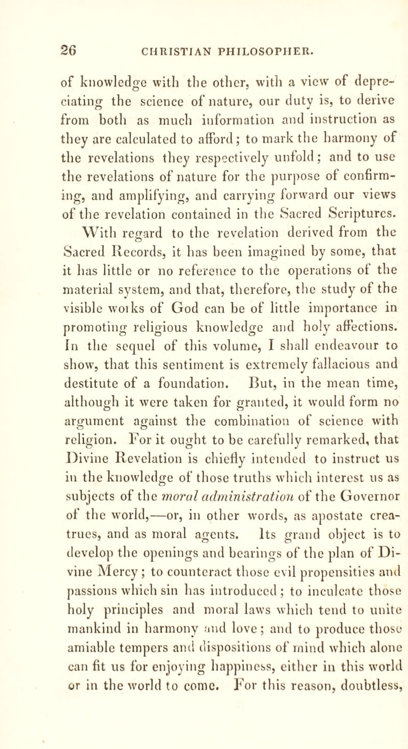 of knowledge with the other, with a view of depre- ciating the science of nature, our duty is, to derive from botli as much information and instruction as they are calculated to afford; to mark the harmony of the revelations they respectively unfold; and to use the revelations of nature for the purpose of confirm- ing, and amplifying, and carrying forward our views of the revelation contained in the Sacred Scriptures. With regard to the revelation derived from the O Sacred Records, it has been imagined by some, that it has little or no reference to the operations of the material system, and that, therefore, the study of the visible woiks of God can be of little importance in promoting religious knowledge and holy affections. In the sequel of this volume, I shall endeavour to show, that this sentiment is extremely fallacious and destitute of a foundation. But, in the mean time, although it were taken for granted, it would form no argument against the combination of science with religion. For it ought to be carefully remarked, that Divine Revelation is chiefly intended to instruct us in the knowledge of those truths which interest us as subjects of the moral administration of the Governor of the world,—or, in other words, as apostate crea- trues, and as moral agents. Its grand object is to develop the openings and bearings of the plan of Di- vine Mercy ; to counteract those evil propensities and passions which sin has introduced ; to inculcate those holy principles and moral laws which tend to unite mankind in harmony and love; and to produce those amiable tempers and dispositions of mind which alone can fit us for enjoying happiness, either in this world or in the world to come. For this reason, doubtless,