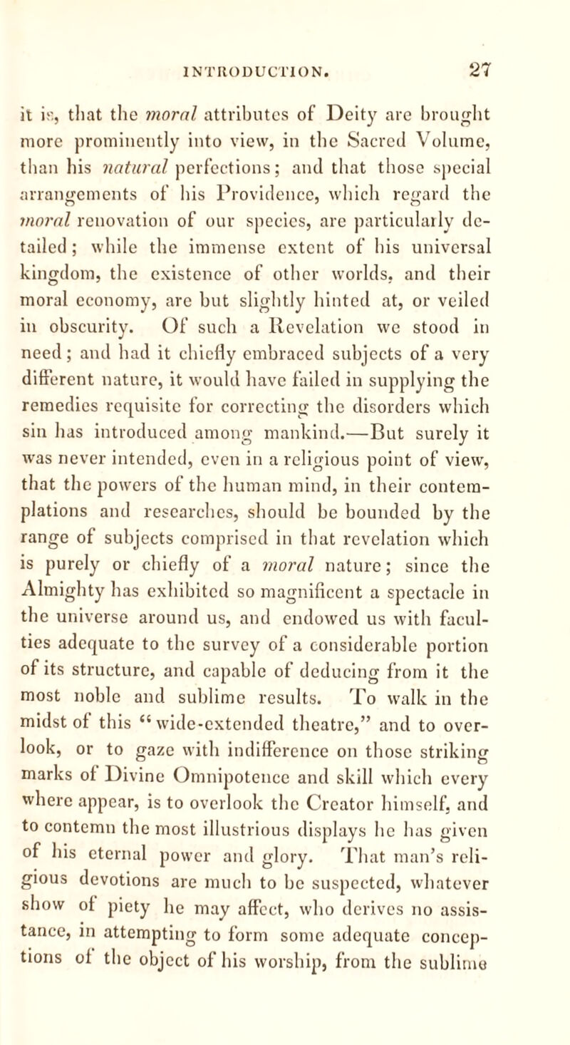 it iu, that the moral attributes of Deity are brought more prominently into view, in the Sacred Volume, than his natural perfections; and that those special arrangements of his Providence, which regard the moral renovation of our species, are particularly de- tailed ; while the immense extent of his universal kingdom, the existence of other worlds, and their moral economy, are but slightly hinted at, or veiled in obscurity. Of such a Revelation we stood in need; and had it chiefly embraced subjects of a very different nature, it would have failed in supplying the remedies requisite for correcting the disorders which sin has introduced among mankind.—But surely it was never intended, even in a religious point of view, that the powers of the human mind, in their contem- plations and researches, should be bounded by the range of subjects comprised in that revelation which is purely or chiefly of a moral nature; since the Almighty has exhibited so magnificent a spectacle in the universe around us, and endowed us with facul- ties adequate to the survey of a considerable portion of its structure, and capable of deducing from it the most noble and sublime results. To walk in the midst of this “wide-extended theatre,” and to over- look, or to gaze with indifference on those striking marks of Divine Omnipotence and skill which every where appear, is to overlook the Creator himself, and to contemn the most illustrious displays he has given of his eternal power and glory. That man’s reli- gious devotions are much to be suspected, whatever show of piety he may affect, who derives no assis- tance, in attempting to form some adequate concep- tions of the object of his worship, from the sublime