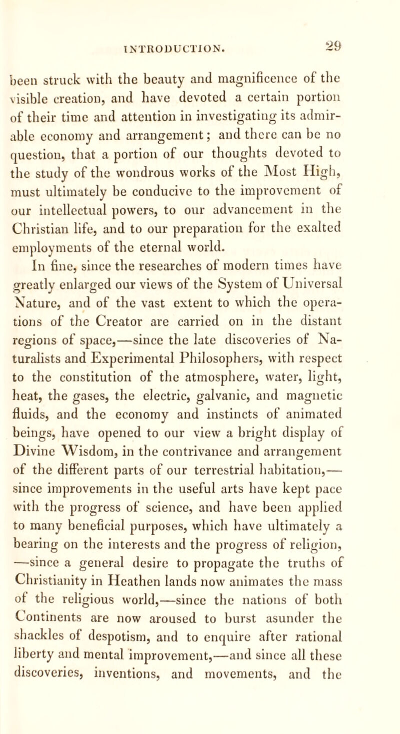 ^9 been struck with the beauty and magnificence of the visible creation, and have devoted a certain portion of their time and attention in investigating its admir- able economy and arrangement; and there can be no question, that a portion of our thoughts devoted to the study of the wondrous works of the Most High, must ultimately be conducive to the improvement of our intellectual powers, to our advancement in the Christian life, and to our preparation for the exalted employments of the eternal world. In fine, since the researches of modern times have greatly enlarged our views of the System of Universal Nature, and of the vast extent to which the opera- tions of the Creator are carried on in the distant regions of space,—since the late discoveries of Na- turalists and Experimental Philosophers, with respect to the constitution of the atmosphere, water, light, heat, the gases, the electric, galvanic, and magnetic fluids, and the economy and instincts of animated beings, have opened to our view a bright display of Divine Wisdom, in the contrivance and arrangement of the different parts of our terrestrial habitation,— since improvements in the useful arts have kept pace with the progress of science, and have been applied to many beneficial purposes, which have ultimately a bearing on the interests and the progress of religion, —since a general desire to propagate the truths of Christianity in Heathen lands now animates the mass ot the religious world,—since the nations of both Continents are now aroused to burst asunder the shackles of despotism, and to enquire after rational liberty and mental improvement,—and since all these discoveries, inventions, and movements, and the