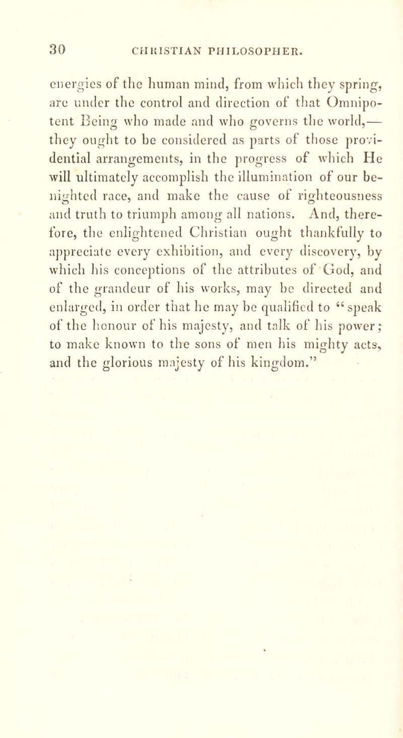 energies of the human mind, from which they spring, are under the control and direction of that Omnipo- tent Being who made and who governs the world,— they ought to be considered as parts of those provi- dential arrangements, in the progress of which He will ultimately accomplish the illumination of our be- nighted race, and make the cause of rio-hteousness and truth to triumph among all nations. And, there- fore, the enlightened Christian ought thankfully to appreciate every exhibition, and every discovery, by which his conceptions of the attributes of God, and of the grandeur of his works, may be directed and enlarged, in order that he may be qualified to “speak of the honour of his majesty, and talk of his power; to make known to the sons of men his mighty acts, and the glorious majesty of his kingdom.”