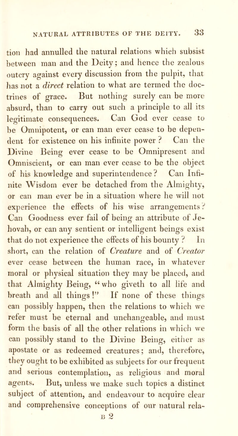 tion had annulled the natural relations which subsist between man and the Deity; and hence the zealous outcry against every discussion from the pulpit, that lias not a direct relation to what are termed the doc- trines of grace. But nothing surely can be more absurd, than to carry out such a principle to all its legitimate consequences. Can God ever cease to be Omnipotent, or can man ever cease to be depen- dent for existence on his infinite power ? Can the Divine Being ever cease to be Omnipresent and Omniscient, or can man ever cease to be the object of his knowledge and superintendence ? Can Infi- nite Wisdom ever be detached from the Almighty, or can man ever be in a situation where he will not experience the effects of his wise arrangements t Can Goodness ever fail of being an attribute of Je- hovah, or can any sentient or intelligent beings exist that do not experience the effects of his bounty ? In short, can the relation of Creature and of Creator ever cease between the human race, in whatever moral or physical situation they may be placed, and that Almighty Being, “ who giveth to all life and breath and all things !” If none of these things can possibly happen, then the relations to which we refer must be eternal and unchangeable, and must form the basis of all the other relations in which we can possibly stand to the Divine Being, either as apostate or as redeemed creatures; and, therefore, they ought to be exhibited as subjects for our frequent and serious contemplation, as religious and moral agents. But, unless we make such topics a distinct subject of attention, and endeavour to acquire clear and comprehensive conceptions of our natural rcla-