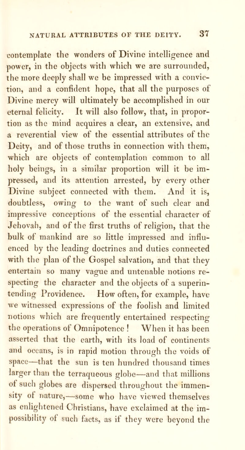contemplate the wonders of Divine intelligence and power, in the objects with which we are surrounded, the more deeply shall we be impressed with a convic- tion, and a confident hope, that all the purposes of Divine mercy will ultimately be accomplished in our eternal felicity. It will also follow, that, in propor- tion as the mind acquires a clear, an extensive, and a reverential view of the essential attributes of the Deity, and of those truths in connection with them, which are objects of contemplation common to all holy beings, in a similar proportion will it be im- pressed, and its attention arrested, by every other Divine subject connected with them. And it is, doubtless, owing to the want of such clear and impressive conceptions of the essential character of Jehovah, and of the first truths of religion, that the bulk of mankind are so little impressed and influ- enced by the leading doctrines and duties connected with the plan of the Gospel salvation, and that they entertain so many vague and untenable notions re- specting the character and the objects of a superin- tending Providence. How often, for example, have we witnessed expressions of the foolish and limited notions which are frequently entertained respecting the operations of Omnipotence ! When it has been asserted that the earth, with its load of continents and oceans, is in rapid motion through the voids of space—that the sun is ten hundred thousand times larger than the terraqueous globe—and that millions of such globes are dispersed throughout the immen- sity of nature,—some who have viewed themselves as enlightened Christians, have exclaimed at the im- possibility of such facts, as if they were beyond the