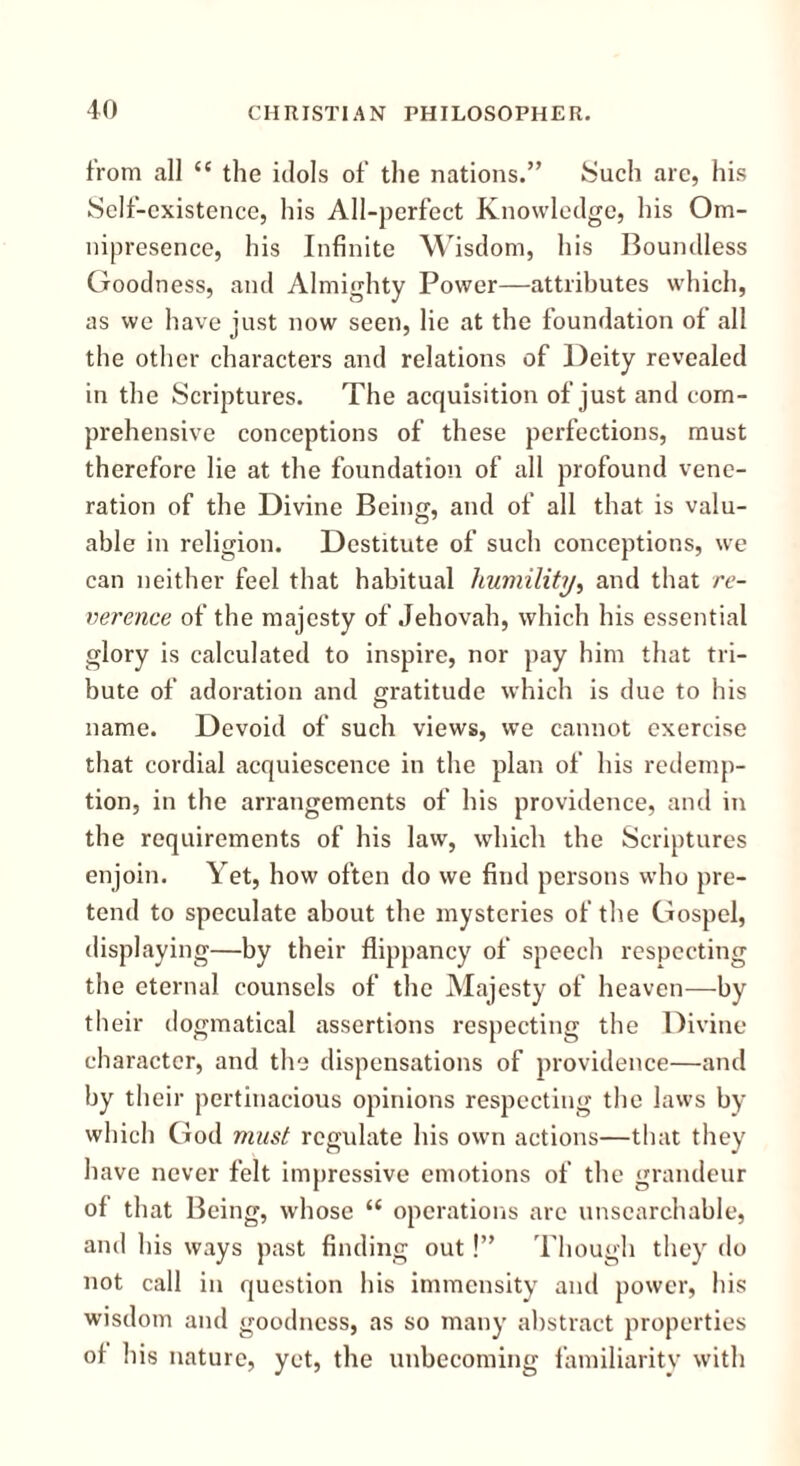 from all “ the idols of the nations.” Such arc, his Self-existence, his All-perfect Knowledge, his Om- nipresence, his Infinite Wisdom, his Boundless Goodness, and Almighty Power—attributes which, as we have just now seen, lie at the foundation of all the other characters and relations of Deity revealed in the Scriptures. The acquisition of just and com- prehensive conceptions of these perfections, must therefore lie at the foundation of all profound vene- ration of the Divine Being, and of all that is valu- able in religion. Destitute of such conceptions, we can neither feel that habitual humility, and that re- verence of the majesty of Jehovah, which his essential glory is calculated to inspire, nor pay him that tri- bute of adoration and gratitude which is due to his name. Devoid of such views, we cannot exercise that cordial acquiescence in the plan of his redemp- tion, in the arrangements of his providence, and in the requirements of his law, which the Scriptures enjoin. Yet, how often do we find persons who pre- tend to speculate about the mysteries of the Gospel, displaying—by their flippancy of speech respecting the eternal counsels of the Majesty of heaven—by their dogmatical assertions respecting the Divine character, and the dispensations of providence—and by their pertinacious opinions respecting the laws by which God must regulate his own actions—that they have never felt impressive emotions of the grandeur of that Being, whose “ operations are unsearchable, and his ways past finding out!” Though they do not call in question his immensity and power, his wisdom and goodness, as so many abstract properties ot his nature, yet, the unbecoming familiarity with