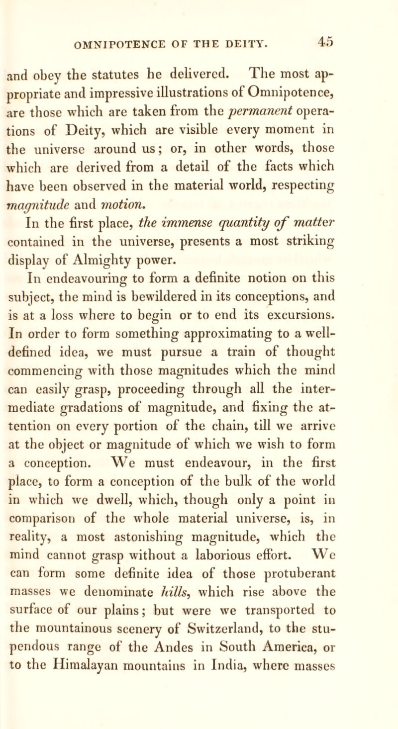 and obey the statutes he delivered. The most ap- propriate and impressive illustrations of Omnipotence, are those which are taken from the ■permanent opera- tions of Deity, which are visible every moment in the universe around us; or, in other words, those which are derived from a detail of the facts which have been observed in the material world, respecting magnitude and motion. In the first place, the immense quantity of matter contained in the universe, presents a most striking display of Almighty power. In endeavouring to form a definite notion on this subject, the mind is bewildered in its conceptions, and is at a loss where to begin or to end its excursions. In order to form something approximating to a well- defined idea, we must pursue a train of thought commencing with those magnitudes which the mind can easily grasp, proceeding through all the inter- mediate gradations of magnitude, and fixing the at- tention on every portion of the chain, till we arrive at the object or magnitude of which we wish to form a conception. We must endeavour, in the first place, to form a conception of the bulk of the world in which we dwell, which, though only a point in comparison of the whole material universe, is, in reality, a most astonishing magnitude, w’hich the mind cannot grasp without a laborious effort. We can form some definite idea of those protuberant masses we denominate hills, which rise above the surface of our plains; but were we transported to the mountainous scenery of Switzerland, to the stu- pendous range of the Andes in South America, or to the Himalayan mountains in India, where masses