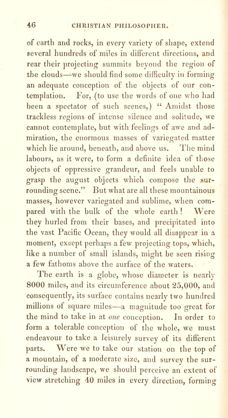 of earth and rocks, in every variety of shape, extend several hundreds of miles in different directions, and rear their projecting summits beyond the region of the clouds—we should find some difficulty in forming an adequate conception of the objects of our con- templation. For, (to use the words of one who had been a spectator of such scenes,) <£ Amidst those trackless regions of intense silence and solitude, we cannot contemplate, but with feelings of awe and ad- miration, the enormous masses of variegated matter which lie around, beneath, and above us. The mind labours, as it were, to form a definite idea of those objects of oppressive grandeur, and feels unable to grasp the august objects which compose the sur- rounding scene.” But what are all these mountainous masses, however variegated and sublime, when com- pared with the bulk of the whole earth ! Were they hurled from their bases, and precipitated into the vast Pacific Ocean, they would all disappear in a moment, except perhaps a few projecting tops, which, like a number of small islands, might be seen rising a few fathoms above the surface of the waters. The earth is a globe, whose diameter is nearly 8000 miles, and its circumference about 25,000, and consequently, its surface contains nearly two hundred millions of square miles—a magnitude too great for the mind to take in at one conception. In order to form a tolerable conception of the whole, we must endeavour to take a leisurely survey of its different parts. Were we to take our station on the top of a mountain, of a moderate size, and survey the sur- rounding landscape, we should perceive an extent of view stretching 40 miles in every direction, forming