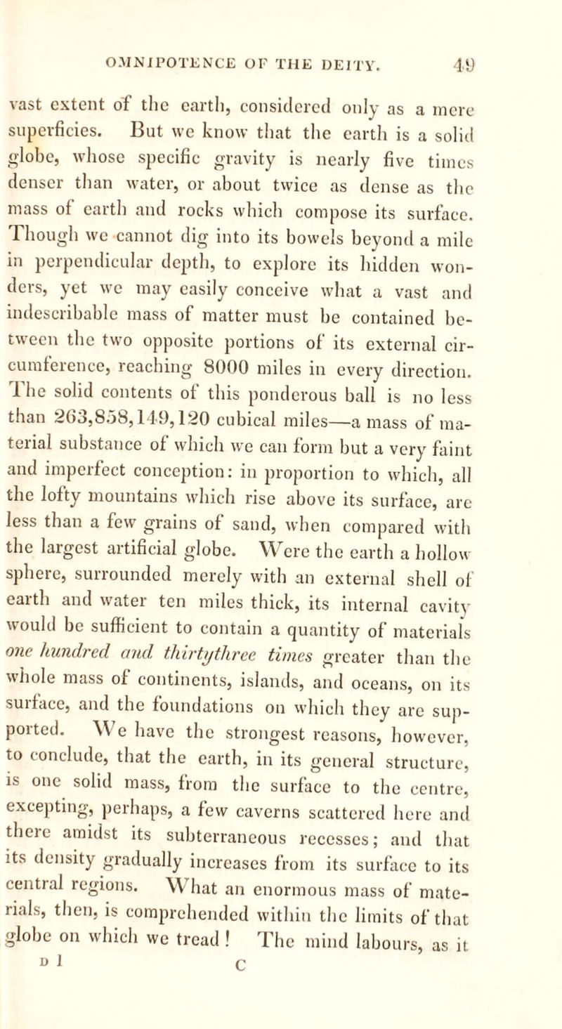 vast extent of the earth, considered only as a mere superficies. But we know that the earth is a solid globe, whose specific gravity is nearly five times denser than water, or about twice as dense as the mass of earth and rocks which compose its surface. Though we cannot dig into its bowels beyond a mile in perpendicular depth, to explore its hidden won- ders, yet we may easily conceive what a vast and indescribable mass of matter must be contained be- tween the two opposite portions of its external cir- cumference, reaching 3000 miles in every direction. The solid contents of this ponderous ball is no less than 263,858,149,120 cubical miles—amass of ma- terial substance of which we can form but a very faint and imperfect conception: in proportion to which, all the lofty mountains which rise above its surface, are less than a few grains of sand, when compared with the largest artificial globe. Were the earth a hollow sphere, surrounded merely with an external shell of earth and water ten miles thick, its internal cavity would be sufficient to contain a quantity of materials one hundred and thirtythree times greater than the whole mass of continents, islands, and oceans, on its suiface, and the foundations on which they are sup- poited. W e have the strongest reasons, however, to conclude, that the earth, in its general structure, is one solid mass, from the surface to the centre, excepting, perhaps, a few caverns scattered here and theie amidst its subterraneous recesses; and that its density gradually increases from its surface to its central regions. W hat an enormous mass of mate- rials, then, is comprehended within the limits of that globe on which we tread ! The mind labours, as it