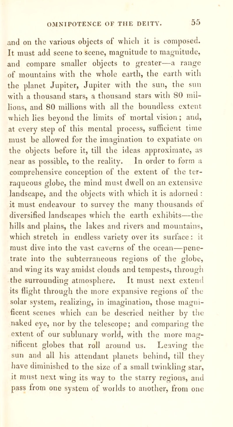 and on the various objects of which it is composed. It must add scene to scene, magnitude to magnitude, and compare smaller objects to greater—a range of mountains with the whole earth, the earth with the planet Jupiter, Jupiter with the sun, the sun with a thousand stars, a thousand stars with 80 mil- lions, and 80 millions with all the boundless extent which lies beyond the limits of mortal vision; and, at every step of this mental process, sufficient time must be allowed for the imagination to expatiate on the objects before it, till the ideas approximate, as near as possible, to the reality. In order to form a comprehensive conception of the extent of the ter- raqueous globe, the mind must dwell on an extensive landscape, and the objects with which it is adorned : it must endeavour to survey the many thousands of diversified landscapes which the earth exhibits—the hills and plains, the lakes and rivers and mountains, which stretch in endless variety over its surface: it must dive into the vast caverns of the ocean—pene- trate into the subterraneous regions of the globe, and wing its way amidst clouds and tempests, through the surrounding atmosphere. It must next extend its flight through the more expansive regions of the solar system, realizing, in imagination, those magni- ficent scenes which can be descried neither by the naked eye, nor by the telescope; and comparing the extent of our sublunary world, with the more mag- nificent globes that roll around us. Leaving the sun and all his attendant planets behind, till they have diminished to the size of a small twinkling star, it must next wing its way to the starry regions, and pass from one system of woilds to another, from one