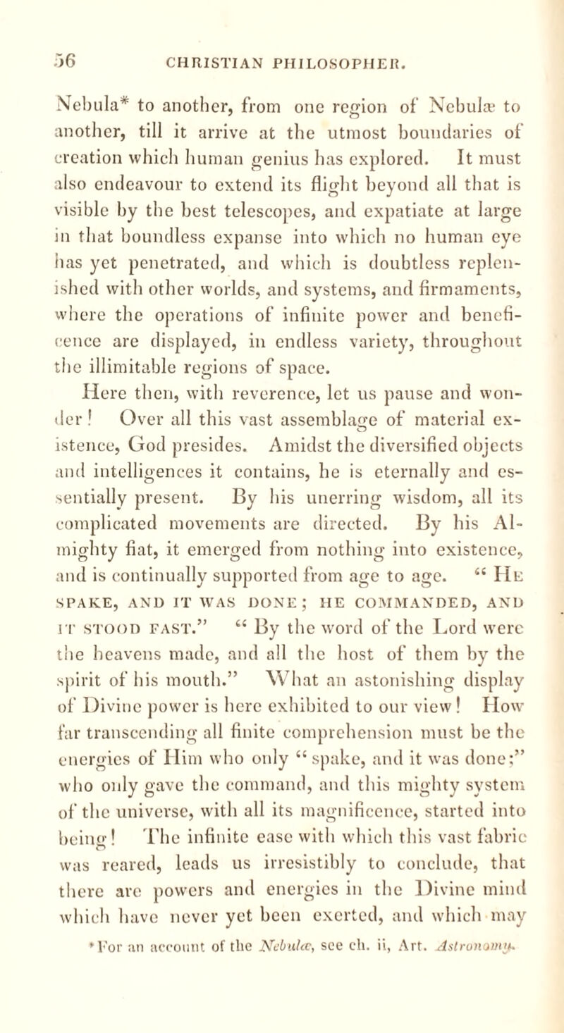 Nebula* to another, from one region of Nebula; to another, till it arrive at the utmost boundaries of creation which human genius has explored. It must also endeavour to extend its flight beyond all that is visible by the best telescopes, and expatiate at large in that boundless expanse into which no human eye has yet penetrated, and which is doubtless replen- ished with other worlds, and systems, and firmaments, where the operations of infinite power and benefi- cence are displayed, in endless variety, throughout the illimitable regions of space. Here then, with reverence, let us pause and won- der ! Over all this vast assemblage of material ex- istence, God presides. Amidst the diversified objects and intelligences it contains, he is eternally and es- sentially present. By his unerring wisdom, all its complicated movements are directed. By his Al- mighty fiat, it emerged from nothing into existence, and is continually supported from age to age. “ He SPAKE, AND IT WAS DONE; HE COMMANDED, AND it stood fast.” “ By the word of the Lord were the heavens made, and all the host of them by the spirit of his mouth.” What an astonishing display of Divine power is here exhibited to our view! How far transcending all finite comprehension must be the energies of Him who only “ spake, and it was done;” who only gave the command, and this mighty system of the universe, with all its magnificence, started into being' ’ The infinite ease with which this vast fabric o was reared, leads us irresistibly to conclude, that there are powers and energies in the Divine mind which have never yet been exerted, and which may ♦For an account of the Nebulce, see cli. ii, Art. Astronomy