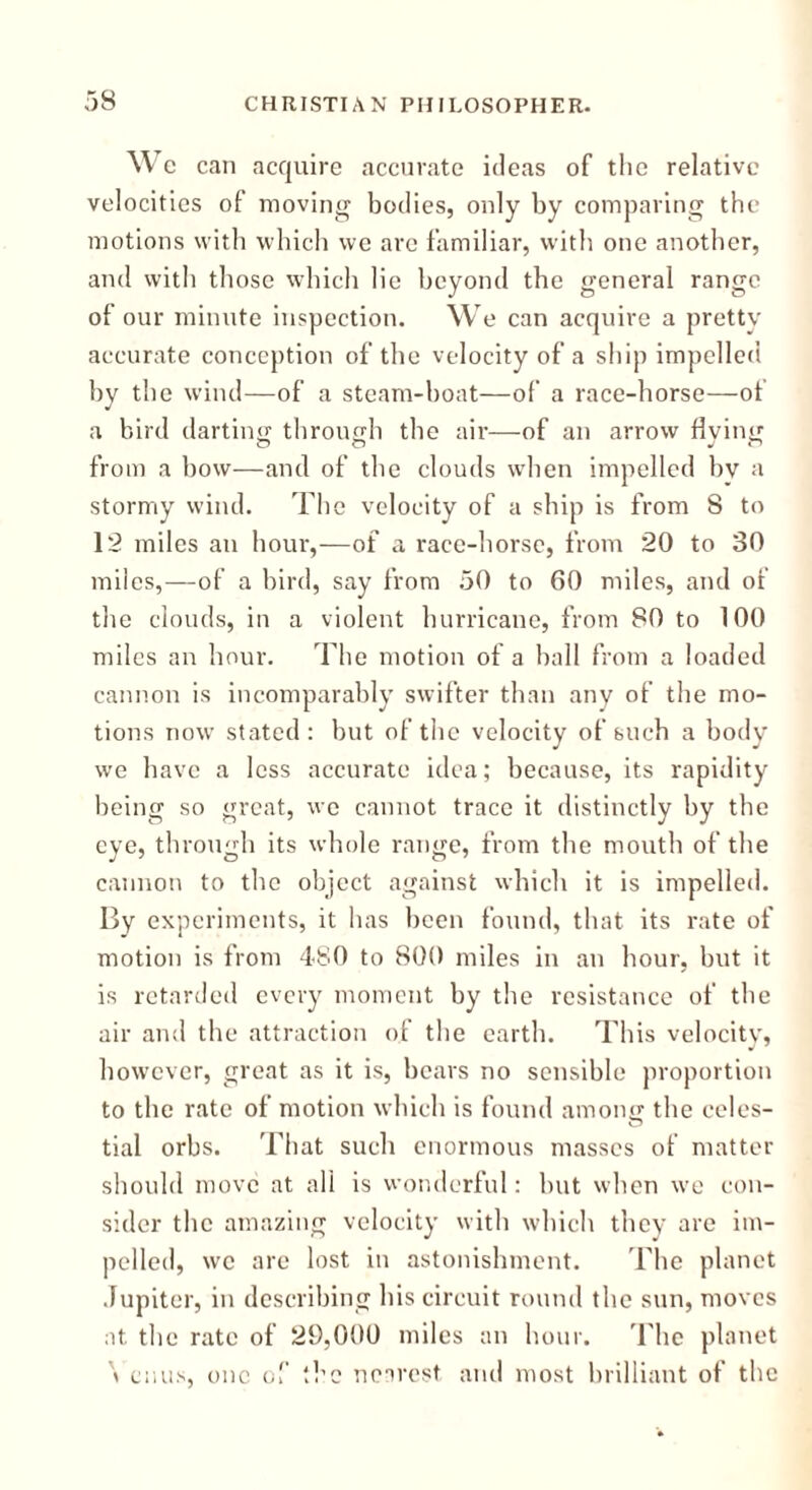 We can acquire accurate ideas of the relative velocities of moving bodies, only by comparing the motions with which we are familiar, with one another, and with those which lie beyond the general range of our minute inspection. We can acquire a pretty accurate conception of the velocity of a ship impelled by the wind—of a steam-boat—of a race-horse—of a bird darting through the air—of an arrow living from a bow—and of the clouds when impelled bv a stormy wind. The velocity of a ship is from 8 to 12 miles an hour,-—of a race-horse, from 20 to 30 miles,—of a bird, say from 50 to 60 miles, and of the clouds, in a violent hurricane, from 80 to 100 miles an hour. The motion of a ball from a loaded cannon is incomparably swifter than any of the mo- tions now stated: but of the velocity of such a body we have a less accurate idea; because, its rapidity being so great, we cannot trace it distinctly by the eye, through its whole range, from the mouth of the cannon to the object against which it is impelled. By experiments, it has been found, that its rate of motion is from 480 to 800 miles in an hour, but it is retarded every moment by the resistance of the air and the attraction of the earth. This velocitv, however, great as it is, bears no sensible proportion to the rate of motion which is found among the celes- tial orbs. That such enormous masses of matter should move at all is wonderful: but when we con- sider the amazing velocity with which they are im- pelled, we are lost in astonishment. The planet Jupiter, in describing his circuit round the sun, moves at the rate of 29,000 miles an hour. 'The planet \ cuus, one of the nearest and most brilliant of the