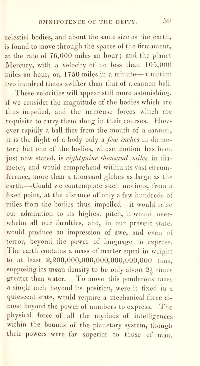 celestial bodies, and about the same size as the earth, is found to move through the spaces of the firmament, at the rate of 76,000 miles an hour; and the planet Mercury, with a velocity of no less than 105,000 miles an hour, or, 1750 miles in a minute—a motion two hundred times swifter than that of a cannon ball. These velocities will appear still more astonishing, if we consider the magnitude of the bodies which are thus impelled, and the immense forces which are requisite to carry them along in their courses. How- ever rapidly a ball flies from the mouth of a cannon, it is the flight of a body only a few inches in diame- ter; but one of the bodies, whose motion has been just now stated, is eightynine thousand miles in dia- meter, and would comprehend within its vast circum- ference, more than a thousand globes as large as the earth.—Could we contemplate such motions, from a fixed point, at the distance of only a few hundreds of miles from the bodies thus impelled—it would raise our admiration to its highest pitch, it would over- whelm all our faculties, and, in our present state, would produce an impression of awe, and even of terror, beyond the power of language to express. The earth contains a mass of matter equal in weight to at least 2,200,000,000,000,000,000,000 tons, supposing its mean density to be only about 2i times greater than water. To move this ponderous mass a single inch beyond its position, were it fixed in a quiescent state, would require a mechanical force al- most beyond the power of numbers to express. The physical force of all the myriads of intelligences within the bounds of the planetary system, though their powers were far superior to those of man,