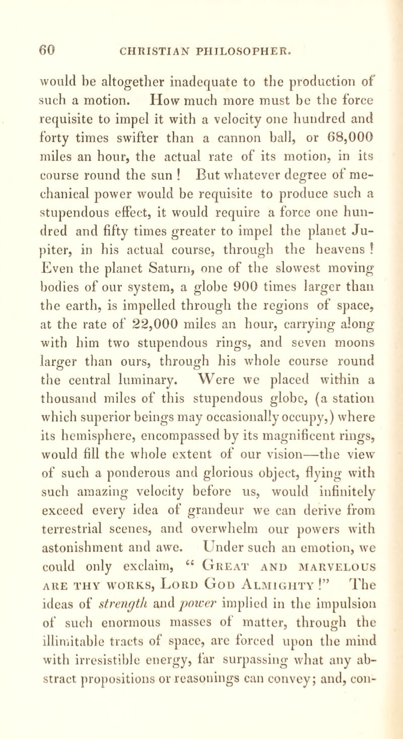 would he altogether inadequate to the production of' such a motion. How much more must he the force requisite to impel it with a velocity one hundred and forty times swifter than a cannon ball, or 68,000 miles an hour, the actual rate of its motion, in its course round the sun ! But whatever degree of me- chanical power would be requisite to produce such a stupendous effect, it would require a force one hun- dred and fifty times greater to impel the planet Ju- piter, in his actual course, through the heavens ! Even the planet Saturn, one of the slowest moving bodies of our system, a globe 900 times larger than the earth, is impelled through the regions of space, at the rate of 22,000 miles an hour, carrying along with him two stupendous rings, and seven moons larger than ours, through his whole course round the central luminary. Were we placed within a thousand miles of this stupendous globe, (a station which superior beings may occasionally occupy,) where its hemisphere, encompassed by its magnificent rings, would fill the whole extent of our vision—the view of such a ponderous and glorious object, flying with such amazing velocity before us, would infinitely exceed every idea of grandeur we can derive from terrestrial scenes, and overwhelm our powers with astonishment and awe. Under such an emotion, we could only exclaim, “ Great and marvelous ARE THY WORKS, LORD Gou ALMIGHTY !” The ideas of strength and power implied in the impulsion of such enormous masses of matter, through the illimitable tracts of space, arc forced upon the mind with irresistible energy, far surpassing what any ab- stract propositions or reasonings can convey; and, con-