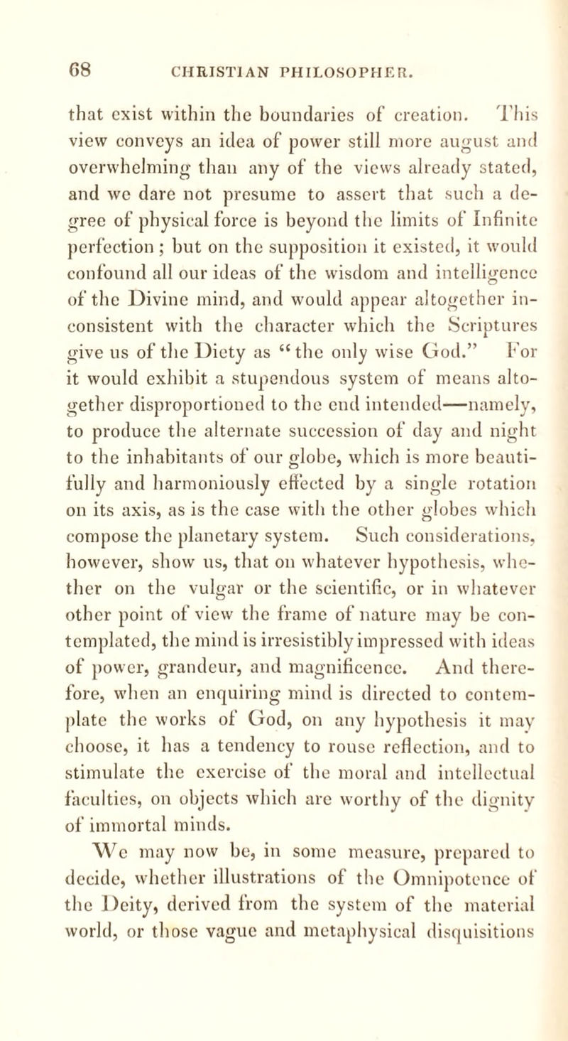 that exist within the boundaries of creation. This view conveys an idea of power still more august and overwhelming than any of the views already stated, and we dare not presume to assert that such a de- gree of physical force is beyond the limits of Infinite perfection; but on the supposition it existed, it would confound all our ideas of the wisdom and intelligence of the Divine mind, and would appear altogether in- consistent with the character which the Scriptures give us of the Diety as “the only wise God.” For it would exhibit a stupendous system of means alto- gether disproportioned to the end intended—namely, to produce the alternate succession of day and night to the inhabitants of our globe, which is more beauti- fully and harmoniously effected by a single rotation on its axis, as is the case with the other globes which compose the planetary system. Such considerations, however, show us, that on whatever hypothesis, whe- ther on the vulgar or the scientific, or in whatever other point of view the frame of nature may be con- templated, the mind is irresistibly impressed with ideas of power, grandeur, and magnificence. And there- fore, when an enquiring mind is directed to contem- plate the works of God, on any hypothesis it may choose, it has a tendency to rouse reflection, and to stimulate the exercise of the moral and intellectual faculties, on objects which are worthy of the dignity of immortal minds. We may now be, in some measure, prepared to decide, whether illustrations of the Omnipotence of the Deity, derived from the system of the material world, or those vague and metaphysical disquisitions