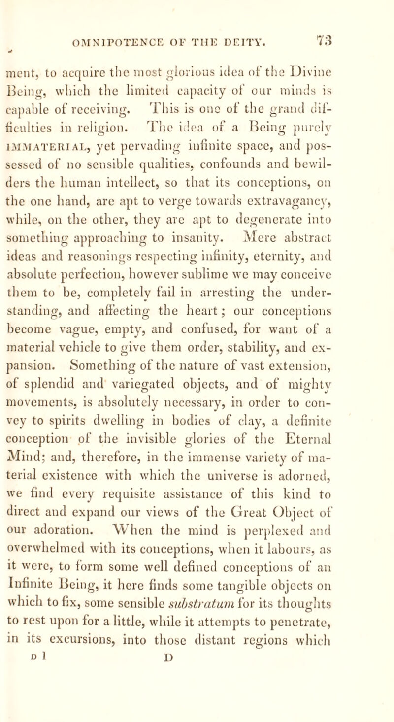 ment, to acquire the most glorious idea of the Divine Being, which the limited capacity oi' our minds is capable of receiving. This is one of the grand dif- ficulties in religion. The idea of a Being purely immaterial, yet pervading infinite space, and pos- sessed of no sensible qualities, confounds and bewil- ders the human intellect, so that its conceptions, on the one hand, are apt to verge towards extravagancy, while, on the other, they are apt to degenerate into something approaching to insanity. Mere abstract ideas and reasonings respecting infinity, eternity, and absolute perfection, however sublime we may conceive them to be, completely fail in arresting the under- standing, and affecting the heart; our conceptions become vague, empty, and confused, for want of a material vehicle to give them order, stability, and ex- pansion. Something of the nature of vast extension, of splendid and variegated objects, and of mighty movements, is absolutely necessary, in order to con- vey to spirits dwelling in bodies of clay, a definite conception of the invisible glories of the Eternal Mind; and, therefore, in the immense variety of ma- terial existence with which the universe is adorned, we find every requisite assistance of this kind to direct and expand our views of the Great Object of our adoration. When the mind is perplexed and overwhelmed with its conceptions, when it labours, as it were, to form some well defined conceptions of an Infinite Being, it here finds some tangible objects on which to fix, some sensible substratum for its thoughts to rest upon for a little, while it attempts to penetrate, in its excursions, into those distant regions which D 1 I)