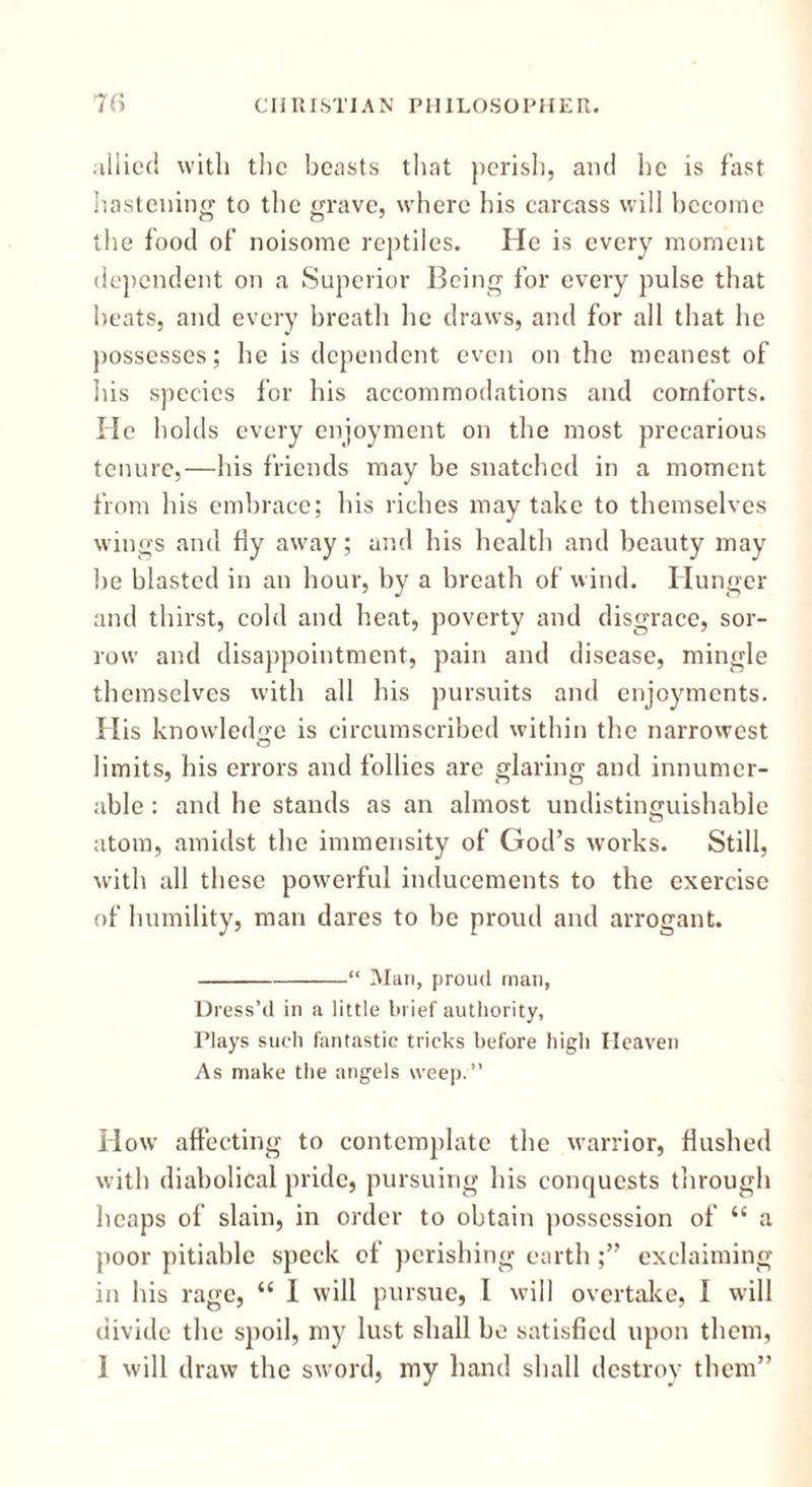 allied with the beasts that perish, and he is fast hastening to the grave, where his carcass will become the food of noisome reptiles. He is every moment dependent on a Superior Being for every pulse that beats, and every breath he draws, and for all that he possesses; he is dependent even on the meanest of his species for his accommodations and comforts. He holds every enjoyment on the most precarious tenure,—his friends may be snatched in a moment from his embrace; his riches may take to themselves wings and fly away; and his health and beauty may be blasted in an hour, by a breath of wind. Hunger and thirst, cold and heat, poverty and disgrace, sor- row and disappointment, pain and disease, mingle themselves with all his pursuits and enjoyments. His knowledge is circumscribed within the narrowest limits, his errors and follies are glaring and innumer- able : and he stands as an almost undistincjuishable atom, amidst the immensity of God’s works. Still, with all these powerful inducements to the exercise of humility, man dares to be proud and arrogant. “ Man, proud mail, Dress’d in a little brief authority, Plays such fantastic tricks before high Heaven As make the angels weep.” H ow affecting to contemplate the warrior, flushed with diabolical pride, pursuing his conquests through heaps of slain, in order to obtain possession of “ a poor pitiable speck of perishing earth;” exclaiming in his rage, “ I will pursue, I will overtake, I will divide the spoil, my lust shall be satisfied upon them, I will draw the sword, my hand shall destroy them”