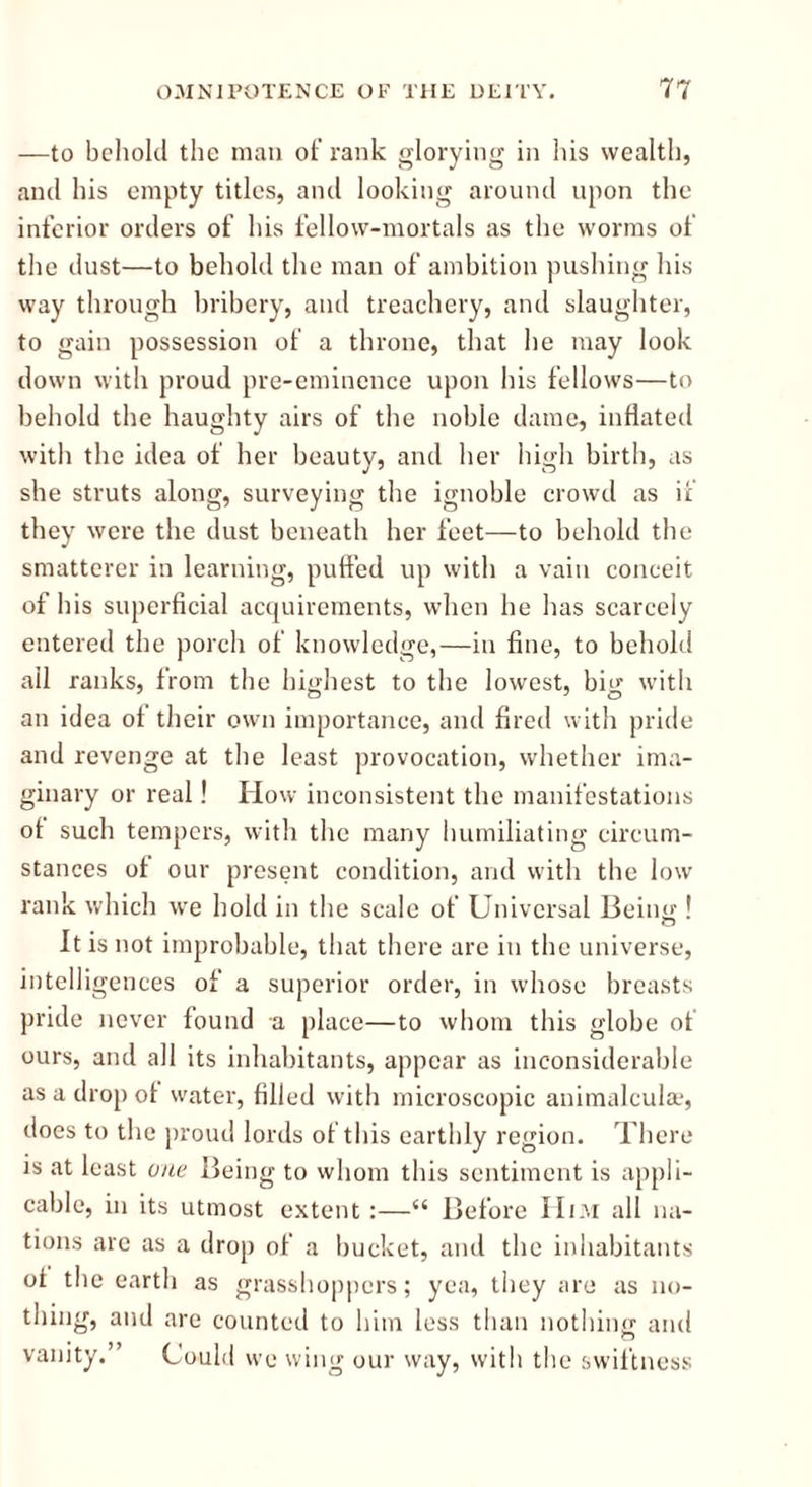 —to behold the man of rank glorying in his wealth, and his empty titles, and looking around upon the inferior orders of his fellow-mortals as the worms of the dust—to behold the man of ambition pushing his way through bribery, and treachery, and slaughter, to gain possession of a throne, that he may look down with proud pre-eminence upon his fellows—to behold the haughty airs of the noble dame, inflated with the idea of her beauty, and her high birth, as she struts along, surveying the ignoble crowd as if they were the dust beneath her feet—to behold the smatterer in learning, puffed up with a vain conceit of his superficial acquirements, when he has scarcely entered the porch of knowledge,—in fine, to behold ail ranks, from the highest to the lowest, big with an idea of their own importance, and fired with pride and revenge at the least provocation, whether ima- ginary or real! How inconsistent the manifestations ot such tempers, with the many humiliating circum- stances of our present condition, and with the low rank which we hold in the scale of Universal Being ! It is not improbable, that there are in the universe, intelligences of a superior order, in whose breasts pride never found a place—to whom this globe of ours, and all its inhabitants, appear as inconsiderable as a drop of water, filled with microscopic animalcula1, does to the proud lords of this earthly region. There is at least one Being to whom this sentiment is appli- cable, in its utmost extent :—“ Before Him all na- tions are as a drop of a bucket, and the inhabitants ol the earth as grasshoppers; yea, they are as no- thing, and are counted to him less than nothing and vanity. ’ Could we wing our way, with the swiftness