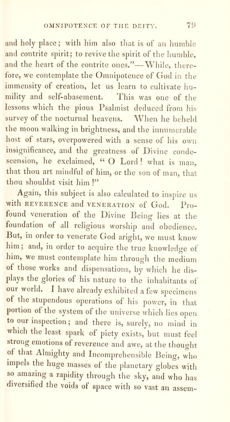 anil holy place; with him also that is of an humble and contrite spirit; to revive the spirit of the humble, and the heart of the contrite ones.”—While, there- fore, we contemplate the Omnipotence of God in the immensity of creation, let us learn to cultivate hu- mility and self-abasement. This was one of the lessons which the pious Psalmist deduced from his survey of the nocturnal heavens. When he beheld the moon walking in brightness, and the innumerable host ot stars, overpowered with a sense of his own insignificance, and the greatness of Divine conde- scension, he exclaimed, “ O Lord ! what is man, that thou art mindful of him, or the son of man, that thou shouldst visit him !” Again, this subject is also calculated to inspire us with REVERENCE and veneration of God. Pro- found veneration of the Divine Beino- lies at the CD foundation of all religious worship and obedience. But, in order to venerate God aright, we must know him; and, in order to acquire the true knowledge of him, we must contemplate him through the medium of those works and dispensations, by which he dis- plays the glories of his nature to the inhabitants of our world. I have already exhibited a few specimens of the stupendous operations of his power, in that portion ot the system of the universe which lies open to our inspection; and there is, surely, no mind in which the least spark of piety exists, but must feel strong emotions of reverence and awe, at the thought of that Almighty and Incomprehensible Being, who impels the huge masses of the planetary globes with so amazing a rapidity through the sky, and who has diversified the voids of space with so vast an assem-