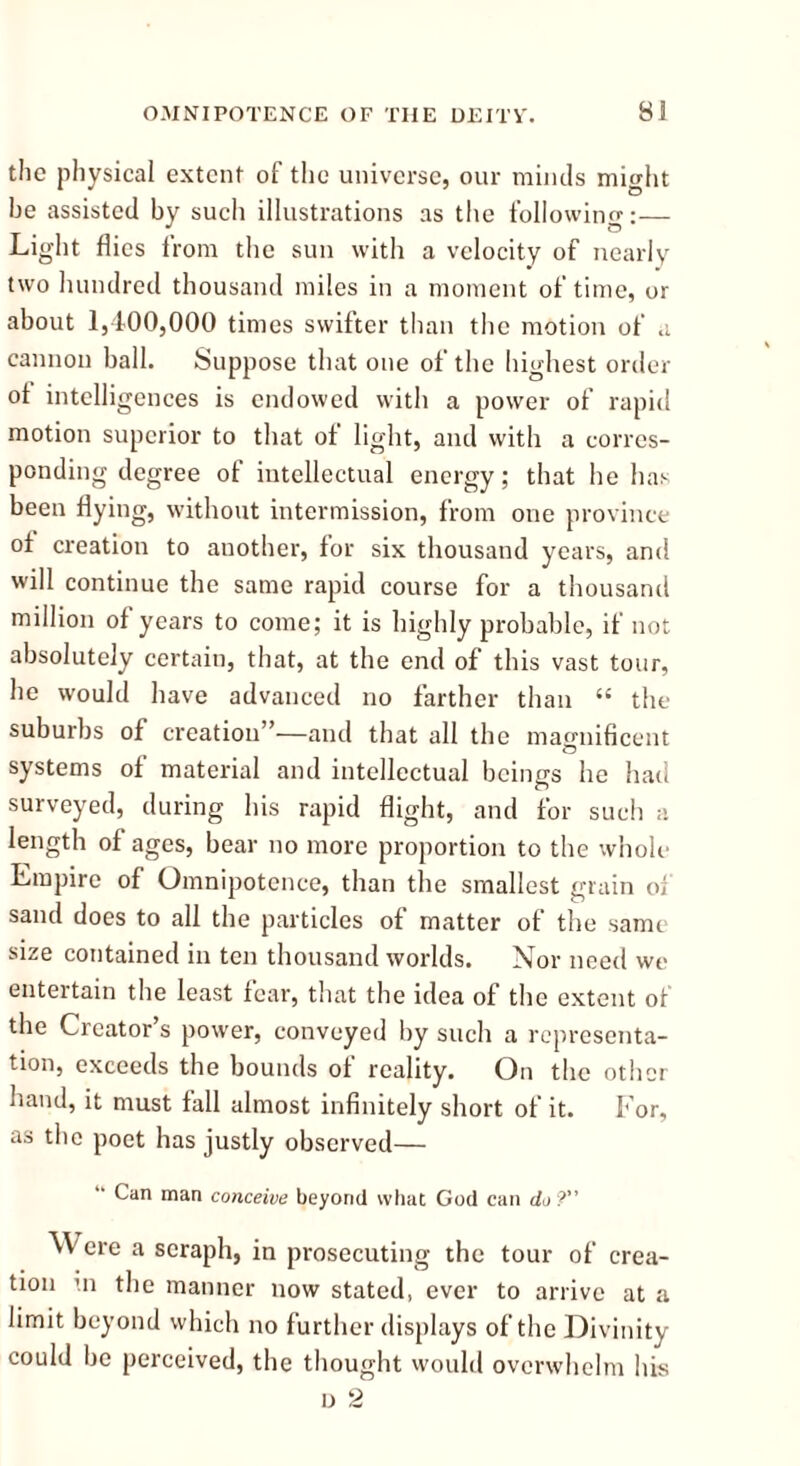 the physical extent of the universe, our minds might he assisted by such illustrations as the following:— Light flies from the sun with a velocity of nearly two hundred thousand miles in a moment of time, or about 1,400,000 times swifter than the motion of a cannon ball. Suppose that one of the highest order of intelligences is endowed with a power of rapid motion superior to that of light, and with a corres- ponding degree of intellectual energy; that he has been flying, without intermission, from one province of creation to another, for six thousand years, and will continue the same rapid course for a thousand million of years to come; it is highly probable, if not absolutely certain, that, at the end of this vast tour, he would have advanced no farther than “ the suburbs of creation”—and that all the magnificent systems of material and intellectual beings he had surveyed, during his rapid flight, and for such a length of ages, bear no more proportion to the whole Empire of Omnipotence, than the smallest grain of sand does to all the particles of matter of the samr size contained in ten thousand worlds. Nor need we entertain the least fear, that the idea of the extent of the Creator’s power, conveyed by such a representa- tion, exceeds the bounds of reality. On the other hand, it must fall almost infinitely short of it. For, as the poet has justly observed— “ Can man conceive beyond what God can do? ^<\ ere a seraph, in prosecuting the tour of crea- tion in the manner now stated, ever to arrive at a limit beyond which no further displays of the Divinity could be perceived, the thought would overwhelm his