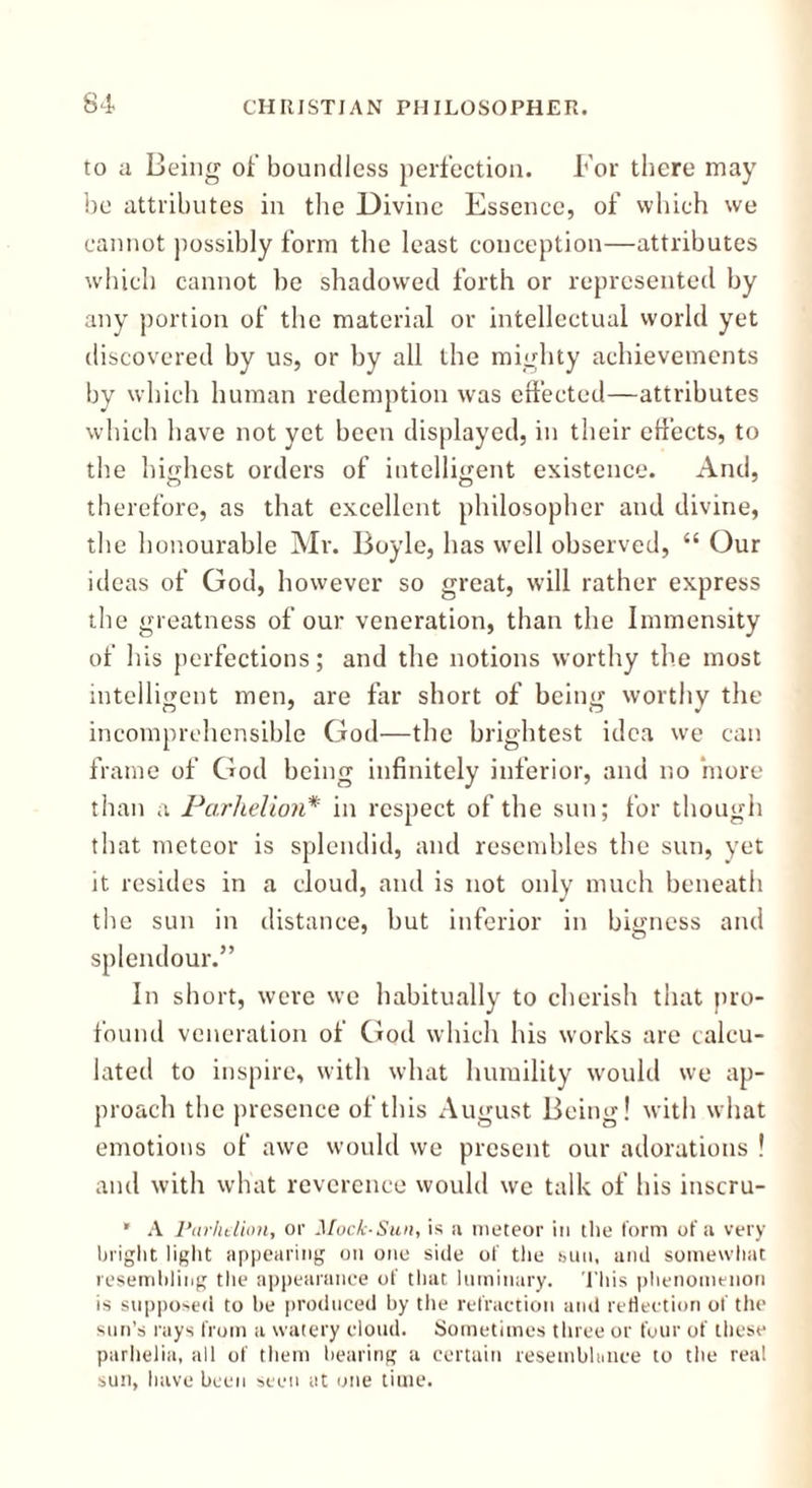 to a Being of boundless perfection. For there may be attributes in the Divine Essence, of which we cannot possibly form the least conception—attributes which cannot be shadowed forth or represented by any portion of the material or intellectual world yet discovered by us, or by all the mighty achievements by which human redemption was effected—attributes which have not yet been displayed, in their effects, to the highest orders of intelligent existence. And, therefore, as that excellent philosopher and divine, the honourable Mr. Boyle, has well observed, “ Our ideas of God, however so great, will rather express the greatness of our veneration, than the Immensity of his perfections; and the notions worthy the most intelligent men, are far short of being worthy the incomprehensible God—the brightest idea we can frame of God being infinitely inferior, and no more than a Parhelion* in respect of the sun; for though that meteor is splendid, and resembles the sun, yet it resides in a cloud, and is not only much beneath the sun in distance, but inferior in bigness and splendour.” In short, were we habitually to cherish that pro- found veneration of God which his works are calcu- lated to inspire, with what humility would we ap- proach the presence of this August Being! with what emotions of awe would we present our adorations ! and with what reverence would we talk of his inscru- * A Parhelion, or Moc/c-Suh, is a meteor in the form of a very bright light appearing on one side of the sun, and somewhat resembling the appearance of that luminary. This phenomenon is supposed to be produced by the refraction and reflection of the sun’s rays from a watery cloud. Sometimes three or four of these parhelia, all of them bearing a certain resemblance to the real sun, have been seen at one time.