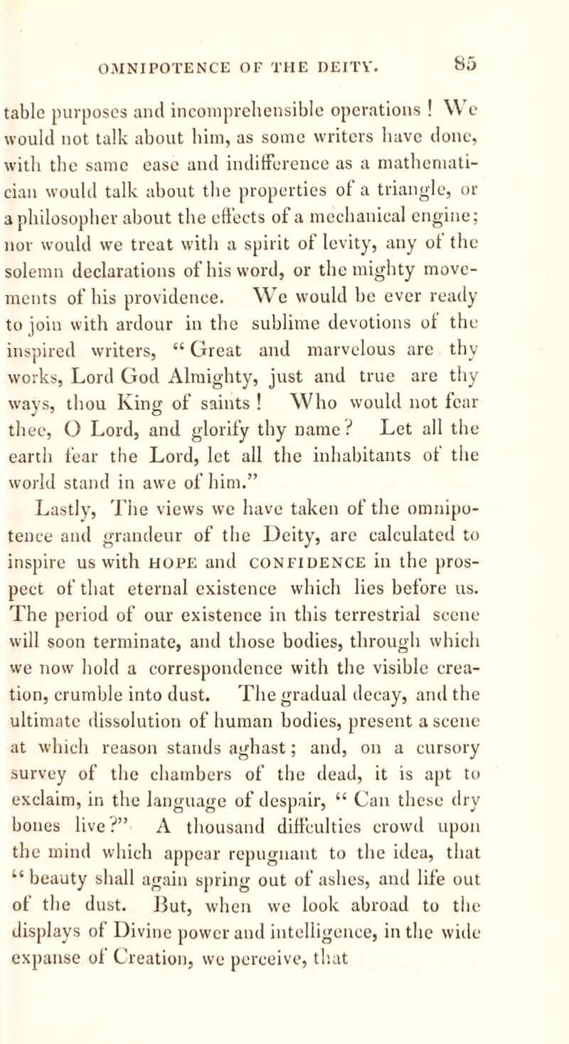 table purposes and incomprehensible operations ! We would not talk about him, as some writers have done, with the same case and indifference as a mathemati- cian would talk about the properties of a triangle, or a philosopher about the effects of a mechanical engine; nor would we treat with a spirit of levity, any of the solemn declarations of his word, or the mighty move- ments of his providence. We would be ever ready to join with ardour in the sublime devotions of the inspired writers, “ Great and marvelous are thy works, Lord God Almighty, just and true are thy ways, thou King of saints ! Who would not fear thee, O Lord, and glorify thy name ? Let all the earth fear the Lord, let all the inhabitants of the world stand in awe of him.” Lastly, The views we have taken of the omnipo- tence and grandeur of the Deity, are calculated to inspire us with hope and confidence in the pros- pect of that eternal existence which lies before us. The period of our existence in this terrestrial scene will soon terminate, and those bodies, through which we now hold a correspondence with the visible crea- tion, crumble into dust. The gradual decay, and the ultimate dissolution of human bodies, present a scene at which reason stands aghast; and, on a cursory survey of the chambers of the dead, it is apt to exclaim, in the language of despair, “ Can these dry bones live?” A thousand diffculties crowd upon the mind which appear repugnant to the idea, that “ beauty shall again spring out of ashes, and life out of the dust. I3ut, when we look abroad to the displays of Divine power and intelligence, in the wide expanse of Creation, we perceive, that