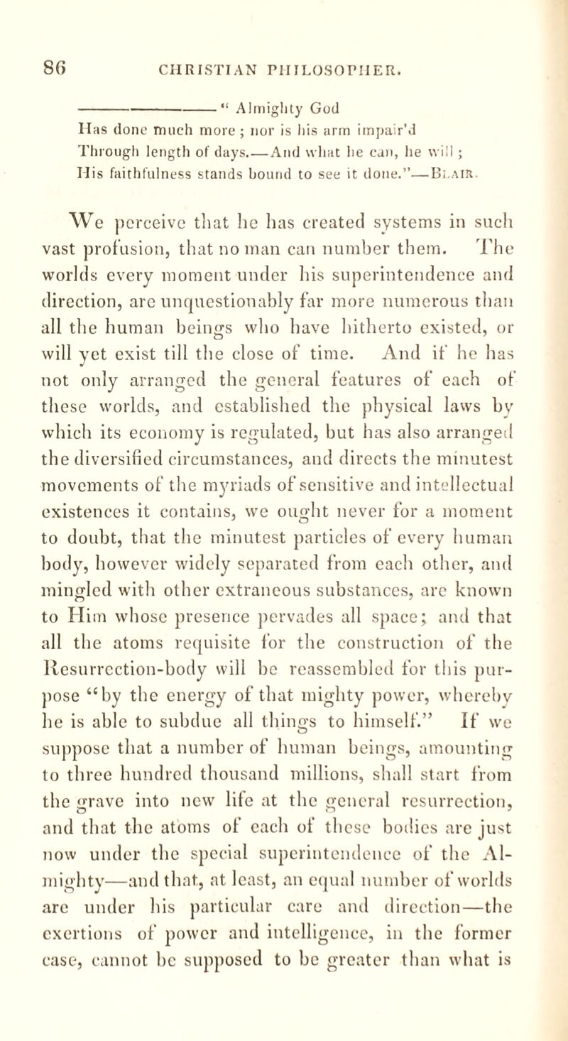 “ Almighty God Has done much more; nor is his arm impair'd Through length of days.—And what he can, lie will ; His faithfulness stands bound to see it done.”—Blair. We p erceive that he has created systems in such vast profusion, that no man can number them. The worlds every moment under his superintendence and direction, are unquestionably far more numerous than all the human beings who have hitherto existed, or will yet exist till the close of time. And if he has not only arranged the general features of each of these worlds, and established the physical laws by which its economy is regulated, but has also arranged the diversified circumstances, and directs the minutest movements of the myriads of sensitive and intellectual existences it contains, we ouo-ht never for a moment to doubt, that the minutest particles of every human body, however widely separated from each other, and mingled with other extraneous substances, are known to Him whose presence pervades all space; and that all the atoms requisite for the construction of the Resurrcction-body will be reassembled for this pur- pose “by the energy of that mighty power, whereby he is able to subdue all things to himself.” If we suppose that a number of human beings, amounting to three hundred thousand millions, shall start from the grave into new life at the general resurrection, and that the atoms of each of these bodies are just now under the special superintendence of the Al- mighty—and that, at least, an equal number of worlds arc under his particular care and direction—the exertions of power and intelligence, in the former case, cannot be supposed to be greater than what is