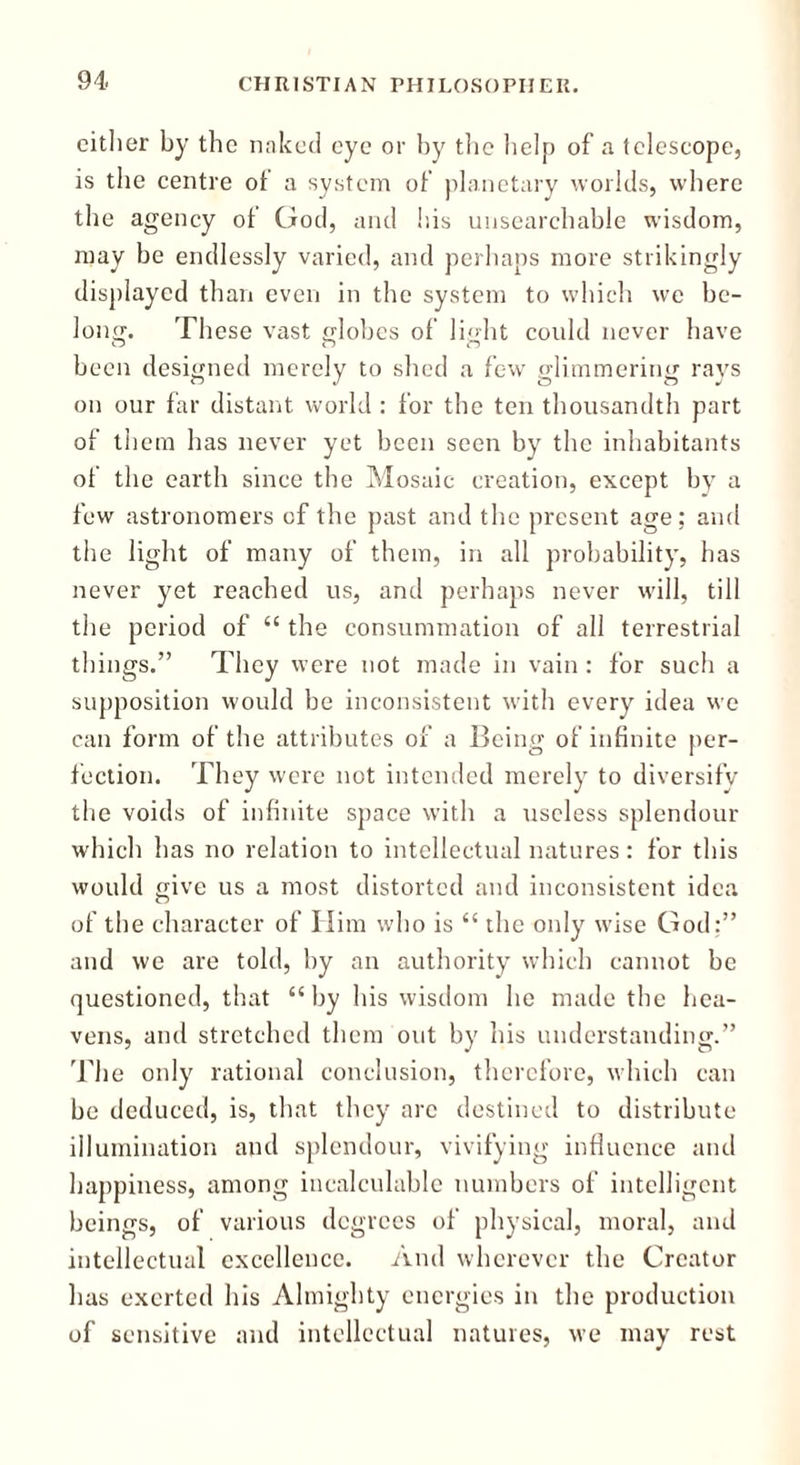 either by the naked eye or by the help of a telescope, is the centre of a system of planetary worlds, where the agency of God, and his unsearchable wisdom, may be endlessly varied, and perhaps more strikingly displayed than even in the system to which we be- long. These vast globes of light could never have been designed merely to shed a few glimmering rays on our far distant world : for the ten thousandth part of them has never yet been seen by the inhabitants of the earth since the Mosaic creation, except by a few astronomers of the past and the present age; and the light of many of them, in all probability, has never yet reached us, and perhaps never will, till the period of “ the consummation of all terrestrial things.” They were not made in vain : for such a supposition would be inconsistent with every idea we can form of the attributes of a Being of infinite per- fection. They were not intended merely to diversify the voids of infinite space with a useless splendour which has no relation to intellectual natures: for this would give us a most distorted and inconsistent idea of the character of Him who is “ the only wise God:” and we are told, by an authority which cannot be questioned, that “by his wisdom he made the hea- vens, and stretched them out by his understanding.” The only rational conclusion, therefore, which can be deduced, is, that they are destined to distribute illumination and splendour, vivifying influence and happiness, among incalculable numbers of intelligent beings, of various degrees of physical, moral, and intellectual excellence. And wherever the Creator has exerted his Almighty energies in the production of sensitive and intellectual natures, we may rest