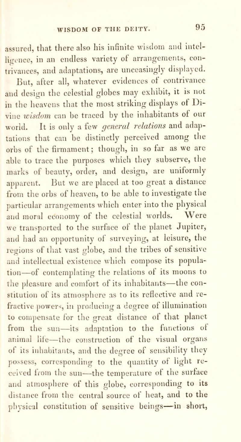 assured, that there also his infinite wisdom and intel- ligence, in an endless variety of arrangements, con- trivances, and adaptations, are unceasingly displayed. But, after all, whatever evidences of contrivance and design the celestial globes may exhibit, it is not in the heavens that the most striking displays ot Di- vine wisdom can be traced by the inhabitants of our world. It is only a few general relations and adap- tations that can be distinctly perceived among the orbs of the firmament; though, in so far as we are able to trace the purposes which they subserve, the marks of beauty, order, and design, are uniformly apparent. But we arc placed at too great a distance from the orbs of heaven, to be able to investigate the particular arrangements which enter into the physical and moral economy of the celestial worlds. Were we transported to the surface of the planet Jupiter, and had an opportunity of surveying, at leisure, the regions of that vast globe, and the tribes of sensitive and intellectual existence which compose its popula- tion—of contemplating the relations of its moons to the pleasure and comfort of its inhabitants—the con- stitution of its atmosphere as to its reflective and re- fractive powers, in producing a degree of illumination to compensate for the great distance of that planet from the sun—its adaptation to the functions ot animal life—the construction of the visual organs of its inhabitants, and the degree of sensibility they possess, corresponding to the quantity of light re- ceived from the sun—the temperature of the surface and atmosphere of this globe, corresponding to its distance from the central source of heat, and to the physical constitution of sensitive beings—in short,