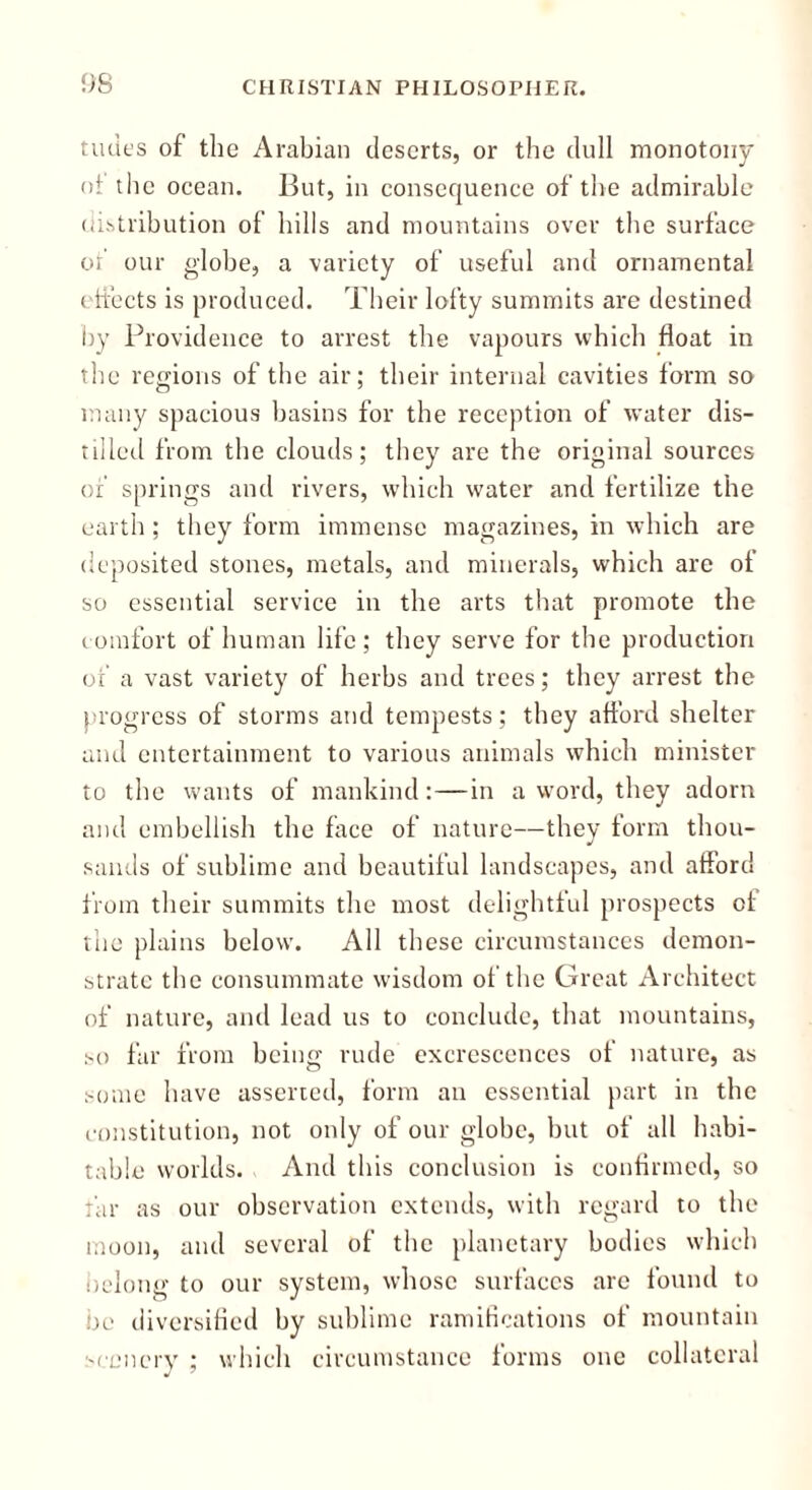 tudes of the Arabian deserts, or the dull monotony of the ocean. But, in consequence of the admirable distribution of hills and mountains over the surface of our globe, a variety of useful and ornamental effects is produced. Their lofty summits are destined by Providence to arrest the vapours which float in the regions of the air; their internal cavities form so many spacious basins for the reception of water dis- tilled from the clouds; they are the original sources of springs and rivers, which water and fertilize the earth; they form immense magazines, in which are deposited stones, metals, and minerals, which are of so essential service in the arts that promote the comfort of human life; they serve for the production of a vast variety of herbs and trees; they arrest the progress of storms and tempests; they afford shelter and entertainment to various animals which minister to the wants of mankind: — in a word, they adorn and embellish the face of nature—they form thou- sands of sublime and beautiful landscapes, and afford from their summits the most delightful prospects of the plains below. All these circumstances demon- strate the consummate wisdom of the Great Architect of nature, and lead us to conclude, that mountains, so far from being rude excrescences of nature, as some have asserted, form an essential part in the constitution, not only of our globe, but of all habi- table worlds. And this conclusion is confirmed, so far as our observation extends, with regard to the moon, and several of the planetary bodies which belong to our system, whose surfaces are found to be diversified by sublime ramifications of mountain scenery : which circumstance forms one collateral •j 7