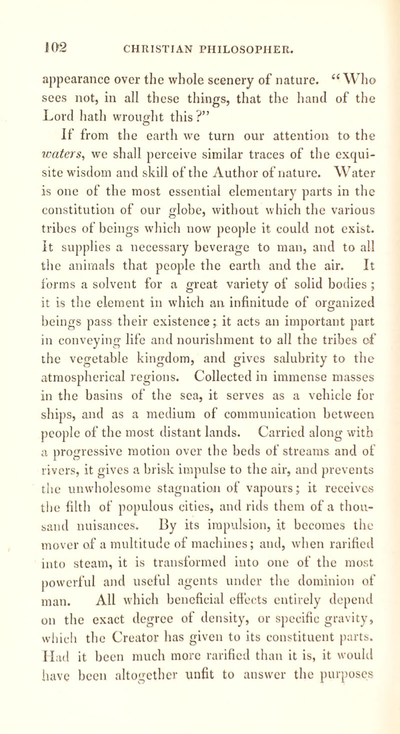 appearance over the whole scenery of nature. c( Who sees not, in all these things, that the hand of the Lord hath wrought this?” If from the earth we turn our attention to the waters, we shall perceive similar traces of the exqui- site wisdom and skill of the Author of nature. Water is one of the most essential elementary parts in the constitution of our globe, without which the various tribes of beings which now people it could not exist. It supplies a necessary beverage to man, and to all the animals that people the earth and the air. It forms a solvent for a great variety of solid bodies ; it is the element in which an infinitude of organized beings pass their existence; it acts an important part in conveying life and nourishment to all the tribes of the vegetable kingdom, and gives salubrity to the atmospherical regions. Collected in immense masses in the basins of the sea, it serves as a vehicle for ships, and as a medium of communication between people of the most distant lands. Carried along with a progressive motion over the beds of streams and of rivers, it gives a brisk impulse to the air, and prevents the unwholesome stagnation of vapours; it receives the filth of populous cities, and rids them of a thou- sand nuisances. By its impulsion, it becomes the mover of a multitude of machines; and, when rarified into steam, it is transformed into one of the most powerful and useful agents under the dominion of man. All which beneficial effects entirely depend on the exact degree of density, or specific gravity, which the Creator has given to its constituent parts. Had it been much more rarified than it is, it would have been altogether unfit to answer the purposes