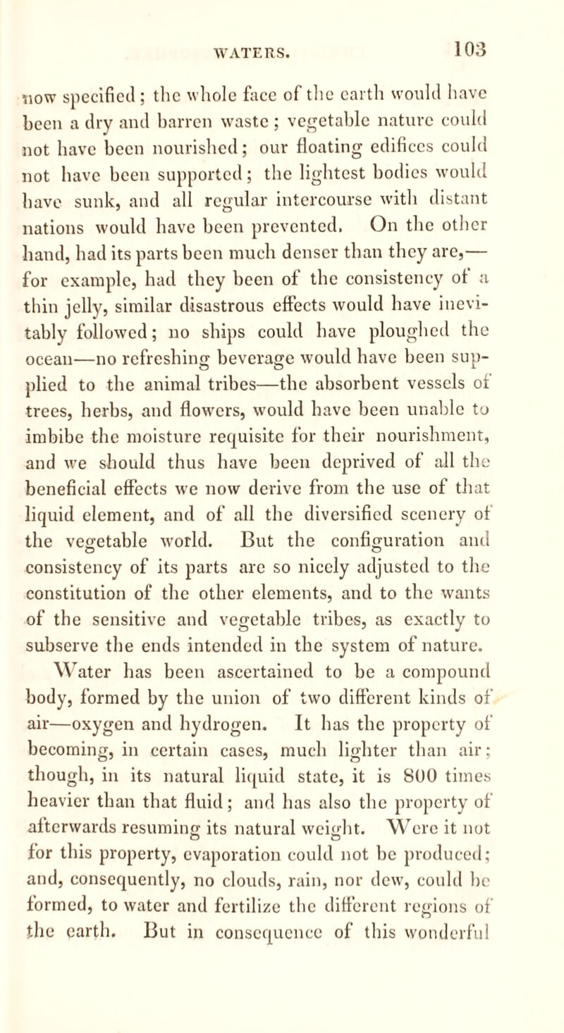 WATERS. now specified ; the whole face of the earth would have been a dry and barren waste ; vegetable nature could not have been nourished; our floating edifices could not have been supported; the lightest bodies would have sunk, and all regular intercourse with distant nations would have been prevented. On the other hand, had its parts been much denser than they are,— for example, had they been of the consistency of a thin jelly, similar disastrous effects would have inevi- tably followed; no ships could have ploughed the ocean—no refreshing beverage would have been sup- plied to the animal tribes—the absorbent vessels of trees, herbs, and flowers, would have been unable to imbibe the moisture requisite for their nourishment, and we should thus have been deprived of all the beneficial effects we now derive from the use of that liquid clement, and of all the diversified scenery of the vegetable world. But the configuration and consistency of its parts are so nicely adjusted to the constitution of the other elements, and to the wants of the sensitive and vegetable tribes, as exactly to subserve the ends intended in the system of nature. Water has been ascertained to be a compound body, formed by the union of two different kinds of air—oxygen and hydrogen. It has the property of becoming, in certain cases, much lighter than air; though, in its natural liquid state, it is 800 times heavier than that fluid; and has also the property of afterwards resuming its natural weight. Were it not for this property, evaporation could not be produced; and, consequently, no clouds, rain, nor dew, could be formed, to water and fertilize the different regions of the earth. But in consequence of this wonderful