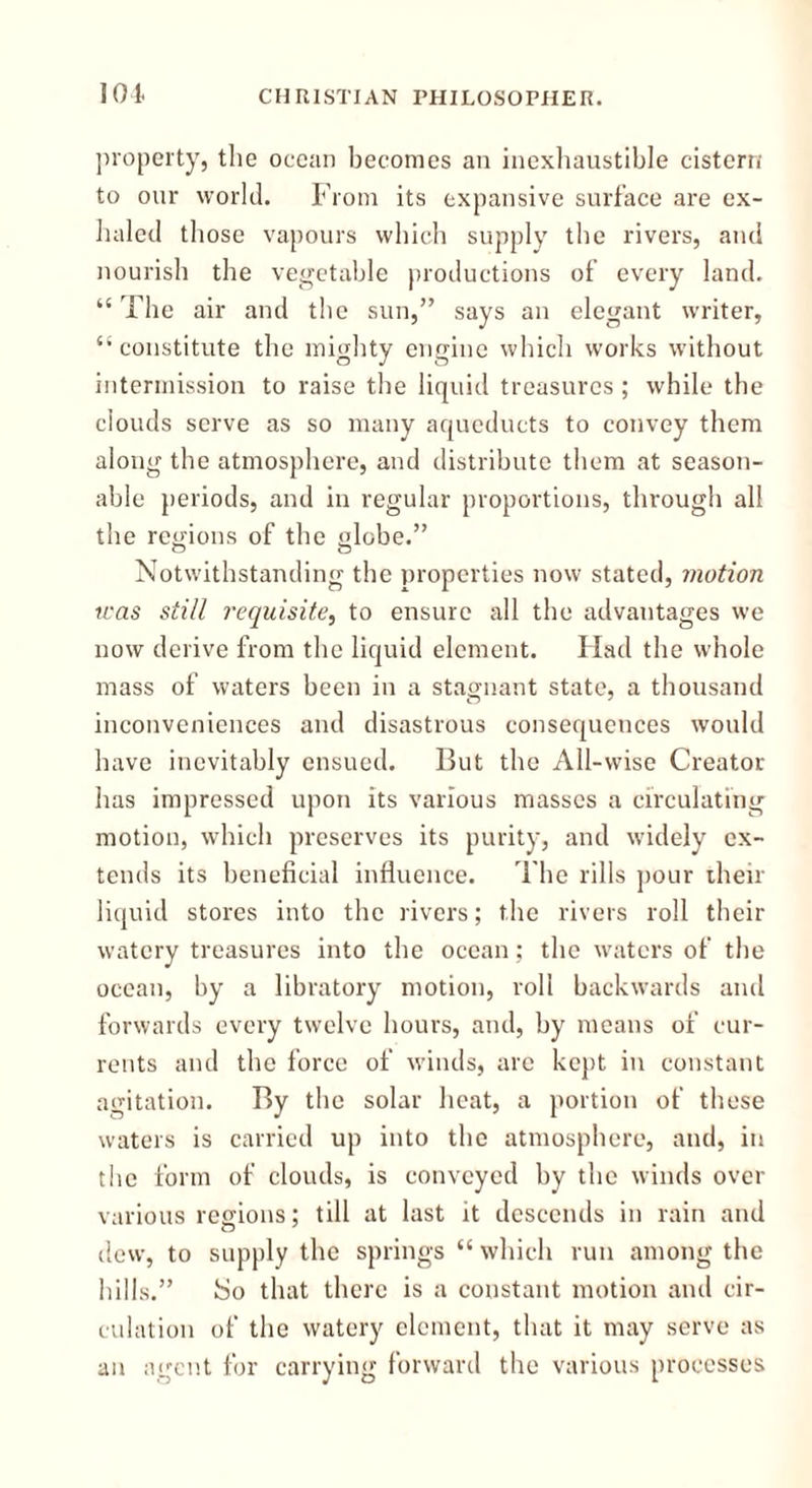 property, the ocean becomes an inexhaustible cistern to our world. From its expansive surface are ex- haled those vapours which supply the rivers, and nourish the vegetable productions of every land. “The air and the sun,” says an elegant writer, “constitute the mighty engine which works without intermission to raise the liquid treasures ; while the clouds serve as so many aqueducts to convey them along the atmosphere, and distribute them at season- able periods, and in regular proportions, through all the regions of the globe.” Notwithstanding the properties now stated, motion was still requisite, to ensure all the advantages we now derive from the liquid element. Had the whole mass of waters been in a stagnant state, a thousand inconveniences and disastrous consequences would have inevitably ensued. But the All-wise Creator has impressed upon its various masses a circulating motion, which preserves its purity, and widely ex- tends its beneficial influence. The rills pour their liquid stores into the rivers; the rivers roll their watery treasures into the ocean; the waters of the ocean, by a libratory motion, roll backwards and forwards every twelve hours, and, by means of cur- rents and the force of winds, are kept in constant agitation. By the solar heat, a portion of these waters is carried up into the atmosphere, and, in the form of clouds, is conveyed by the winds over various regions; till at last it descends in rain and dew, to supply the springs “ which run among the hills.” So that there is a constant motion and cir- culation of the watery element, that it may serve as an agent for carrying forward the various processes