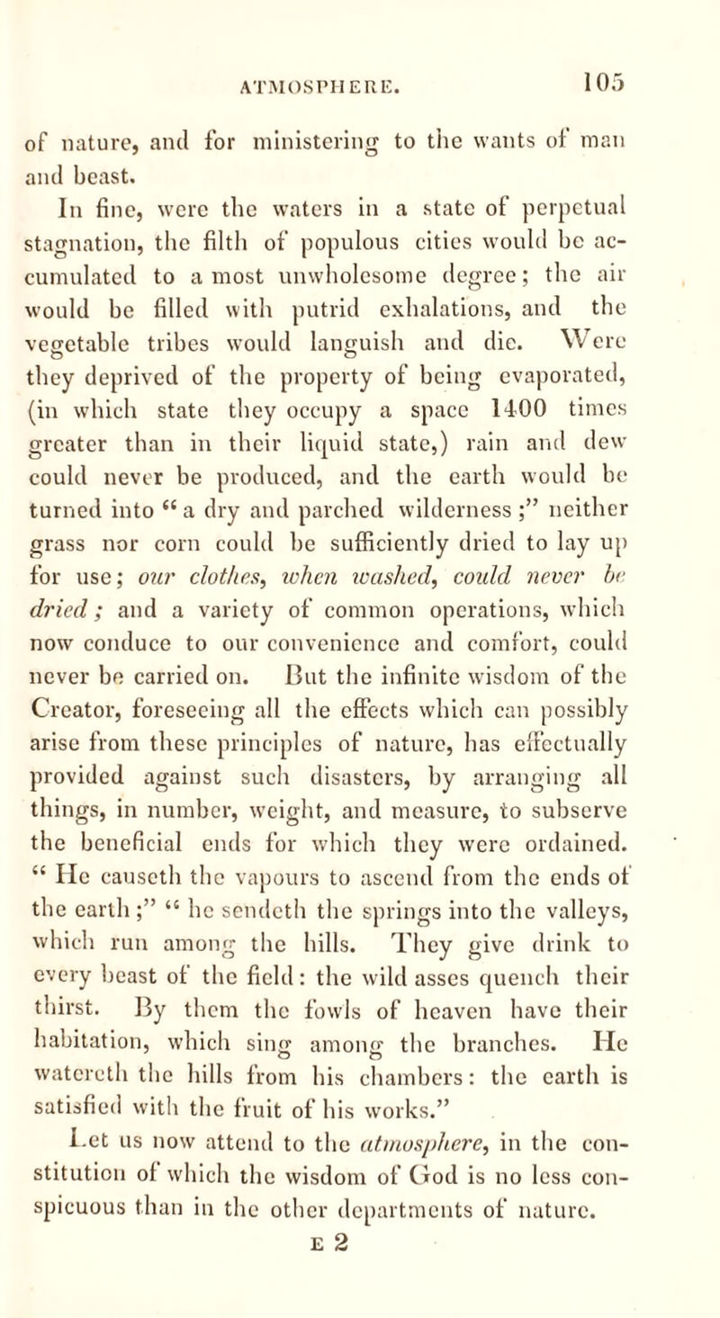 of nature, and for ministering to the wants of man and beast. In fine, were the waters in a state of perpetual stagnation, the filth of populous cities would be ac- cumulated to a most unwholesome degree; the air would be filled with putrid exhalations, and the vegetable tribes would languish and die. Were they deprived of the property of being evaporated, (in which state they occupy a space 1400 times greater than in their liquid state,) rain and dew could never be produced, and the earth would be turned into “ a dry and parched wilderness neither grass nor corn could be sufficiently dried to lay up for use; our clothes, when washed, coidd never be dried; and a variety of common operations, which now conduce to our convenience and comfort, could never be carried on. But the infinite wisdom of the Creator, foreseeing all the effects which can possibly arise from these principles of nature, has effectually provided against such disasters, by arranging all things, in number, weight, and measure, to subserve the beneficial ends for which they were ordained. “ He causeth the vapours to ascend from the ends of the earth ;” “ he sendeth the springs into the valleys, which run among the hills. They give drink to every beast ol the field : the wild asses quench their thirst. By them the fowls of heaven have their habitation, which sing among the branches. He watcreth the hills from his chambers: the earth is satisfied with the fruit of his works.” Let us now attend to the atmosphere, in the con- stitution of which the wisdom of God is no less con- spicuous than in the other departments of nature. e 2