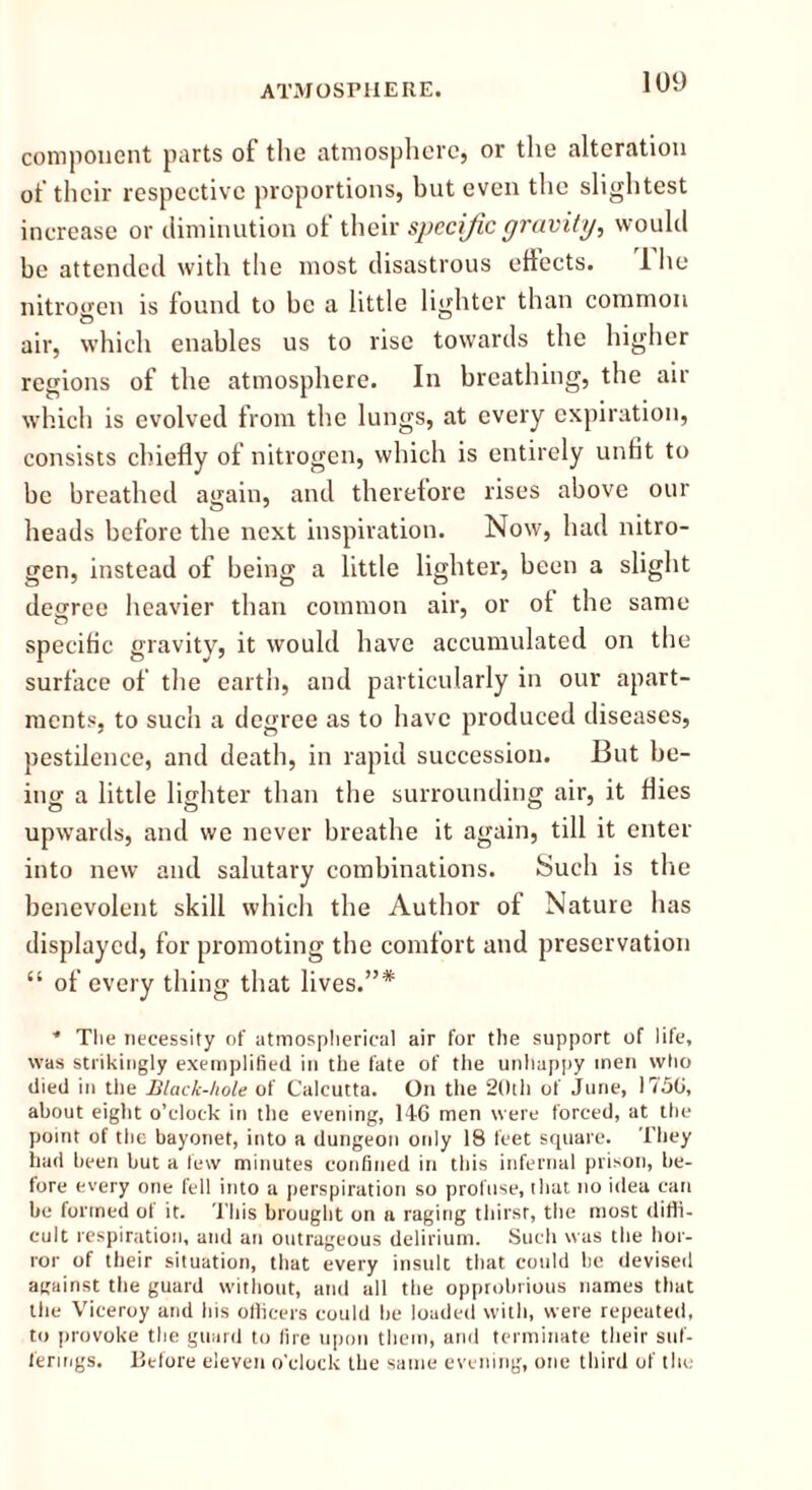 component parts of the atmosphere, or the alteration of their respective proportions, but even the slightest increase or diminution of their specific gravity, would be attended with the most disastrous eflects. 1 he nitrogen is found to be a little lighter than common air, which enables us to rise towards the higher regions of the atmosphere. In breathing, the air which is evolved from the lungs, at every expiration, consists chiefly of nitrogen, which is entirely unfit to be breathed again, and therefore rises above our heads before the next inspiration. Now, had nitro- gen, instead of being a little lighter, been a slight degree heavier than common air, or ot the same specific gravity, it would have accumulated on the surface of the earth, and particularly in our apart- ments, to such a degree as to have produced diseases, pestilence, and death, in rapid succession. But be- ing a little lighter than the surrounding air, it flies upwards, and we never breathe it again, till it enter into new and salutary combinations. Such is the benevolent skill which the Author of Nature has displayed, for promoting the comfort and preservation “ of every thing that lives.”* * The necessity of atmospherical air for the support of life, was strikingly exemplified in the fate of the unhappy men who died in the Black-hole of Calcutta. On the 20th of June, 1750, about eight o’clock in the evening, 146 men were forced, at the point of the bayonet, into a dungeon only 18 feet square. They had been but a lew minutes confined in this infernal prison, be- fore every one fell into a perspiration so profuse, that no idea can be formed of it. This brought on a raging thirst, the most diffi- cult respiration, and an outrageous delirium. Such was the hor- ror of their situation, that every insult that could be devised against the guard without, and all the opprobrious names that the Viceroy and his officers could be loaded with, were repeated, to provoke the guard to fire upon them, and terminate their suf- ferings. Before eleven o'clock the same evening, one third of the