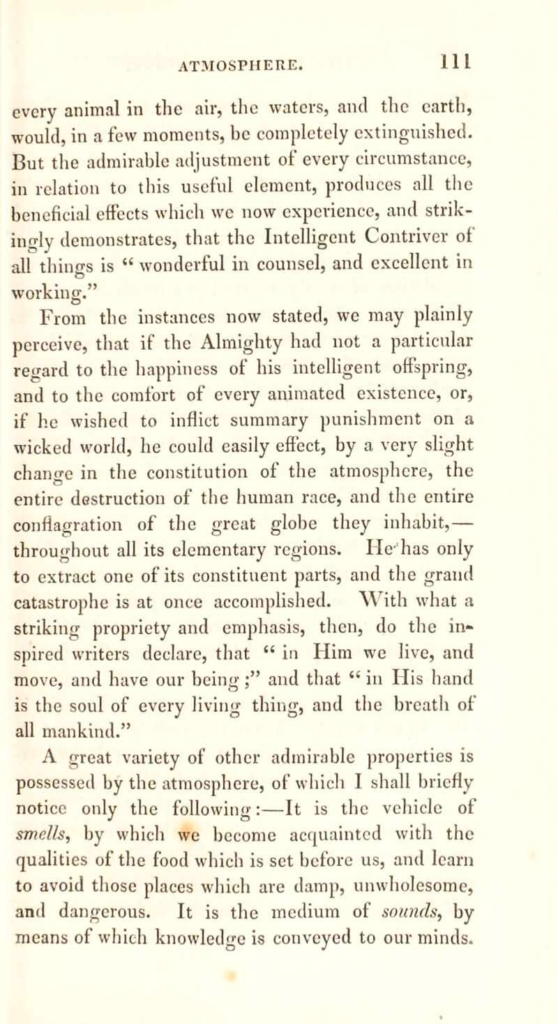 every animal in the air, the waters, and the earth, would, in a few moments, be completely extinguished. But the admirable adjustment of every circumstance, in relation to this useful element, produces all the beneficial effects which we now experience, and strik- ingly demonstrates, that the Intelligent Contriver of all things is “ wonderful in counsel, and excellent in working.” From the instances now stated, we may plainly perceive, that if the Almighty had not a particular regard to the happiness of his intelligent offspring, and to the comfort of every animated existence, or, if he wished to inflict summary punishment on a wicked world, he could easily effect, by a very slight change in the constitution of the atmosphere, the entire destruction of the human race, and the entire conflagration of the great globe they inhabit,— throughout all its elementary regions. He-has only to extract one of its constituent parts, and the grand catastrophe is at once accomplished. With what a striking propriety and emphasis, then, do the in- spired writers declare, that “ in Him we live, and move, and have our beingand that “ in Ilis hand is the soul of every living thing, and the breath of all mankind.” A great variety of other admirable properties is possessed by the atmosphere, of which I shall briefly notice only the following:—It is the vehicle of smells, by which we become acquainted with the qualities of the food which is set before us, and learn to avoid those places which are damp, unwholesome, and dangerous. It is the medium of sounds, by means of which knowledge is conveyed to our minds.