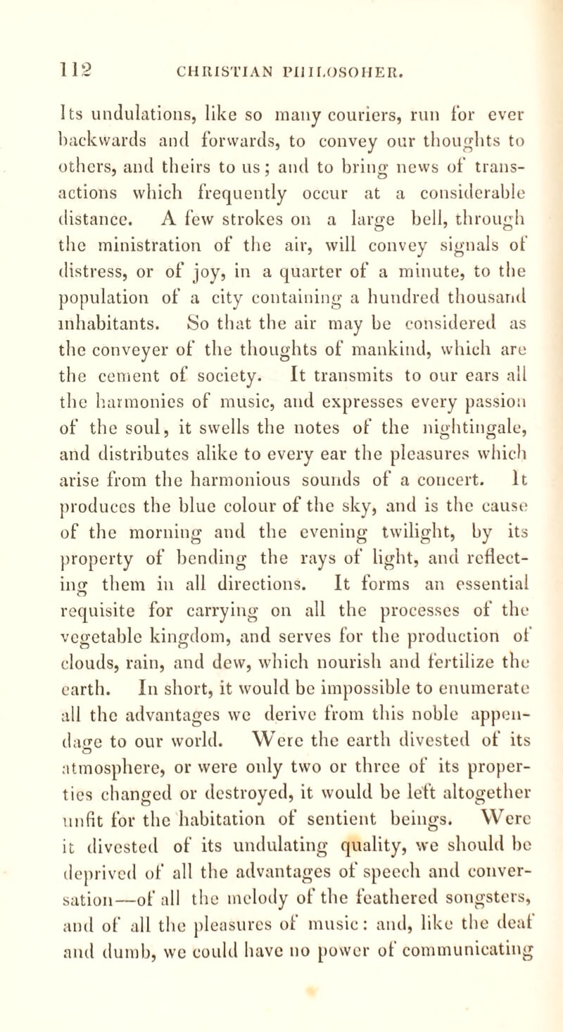 Its undulations, like so many couriers, run for ever backwards and forwards, to convey our thoughts to others, and theirs to us; and to bring news of trans- actions which frequently occur at a considerable distance. A few strokes on a large bell, through the ministration of the air, will convey signals of distress, or of joy, in a quarter of a minute, to the population of a city containing a hundred thousand inhabitants. So that the air may be considered as the conveyer of the thoughts of mankind, which are the cement of society. It transmits to our ears all the harmonies of music, and expresses every passion of the soul, it swells the notes of the nightingale, and distributes alike to every ear the pleasures which arise from the harmonious sounds of a concert. It produces the blue colour of the sky, and is the cause of the morning and the evening twilight, by its property of bending the rays of light, and reflect- ing them in all directions. It forms an essential requisite for carrying on all the processes of the vegetable kingdom, and serves for the production ot clouds, rain, and dew, which nourish and fertilize the earth. In short, it would be impossible to enumerate all the advantages we derive from this noble appen- dage to our world. Were the earth divested of its atmosphere, or were only two or three of its proper- ties changed or destroyed, it would be left altogether unfit for the habitation of sentient beings. Were it divested of its undulating quality, we should be deprived of all the advantages of speech and conver- sation—of all the melody of the feathered songsters, and of all the pleasures of music: and, like the deal and dumb, we could have no power of communicating