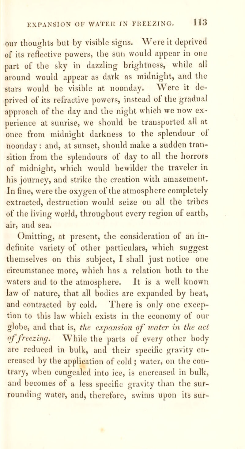 EXPANSION OF WATER IN FREEZING. our thoughts but by visible signs. Were it deprived of its reflective powers, the sun would appear in one part of the sky in dazzling brightness, while all around would appear as dark as midnight, and the stars would be visible at noonday. Were it de- prived of its refractive powers, instead of the gradual approach of the day and the night which we now ex- perience at sunrise, we should be transported all at once from midnight darkness to the splendour ol noonday : and, at sunset, should make a sudden tran- sition from the splendours of day to all the horrors of midnight, which would bewilder the traveler in his journey, and strike the creation with amazement. In fine, were the oxygen of the atmosphere completely extracted, destruction would seize on all the tribes of the living world, throughout every region of earth, air, and sea. Omitting, at present, the consideration of an in- definite variety of other particulars, which suggest themselves on this subject, I shall just notice one circumstance more, which has a relation both to the waters and to the atmosphere. It is a well known law of nature, that all bodies are expanded by heat, and contracted by cold. There is only one excep- tion to this law which exists in the economy of our globe, and that is, the expansion of water in the act <f freezing. While the parts of every other body are reduced in bulk, and their specific gravity en- creased by the application of cold ; water, on the con- trary, when congealed into ice, is enereased in bulk, and becomes of a less specific gravity than the sur- rounding water, and, therefore, swims upon its sur-