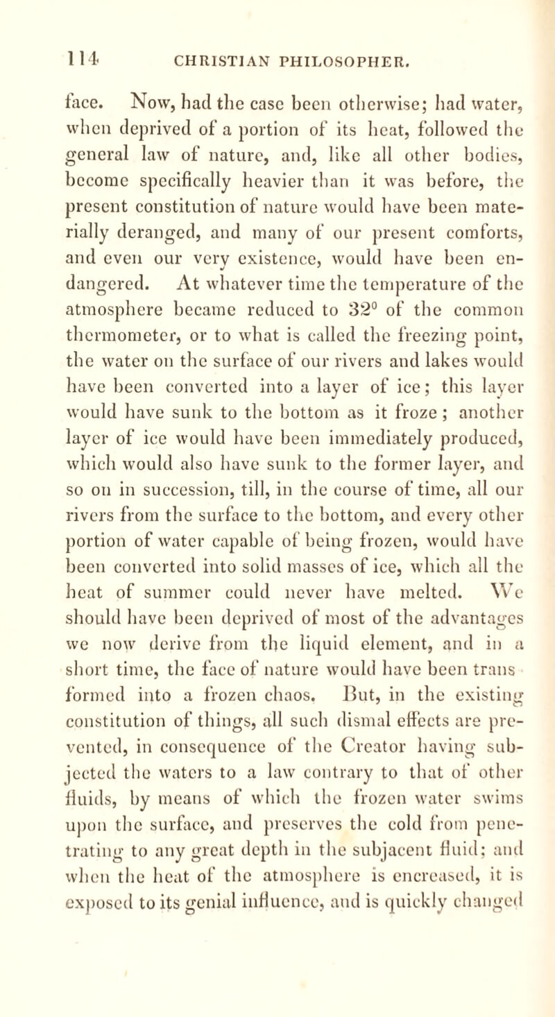 lit lace. Now, had the case been otherwise; had water, when deprived of a portion of its heat, followed the general law of nature, and, like all other bodies, become specifically heavier than it was before, the present constitution of nature would have been mate- rially deranged, and many of our present comforts, and even our very existence, would have been en- dangered. At whatever time the temperature of the atmosphere became reduced to 32° of the common thermometer, or to what is called the freezing point, the water on the surface of our rivers and lakes would have been converted into a layer of ice; this layer would have sunk to the bottom as it froze; another layer of ice would have been immediately produced, which would also have sunk to the former layer, and so on in succession, till, in the course of time, all our rivers from the surface to the bottom, and every other portion of water capable of being frozen, would have been converted into solid masses of ice, which all the heat of summer could never have melted. We should have been deprived of most of the advantages we now derive from the liquid element, and in a short time, the face of nature would have been trans formed into a frozen chaos. But, in the existing constitution of things, all such dismal effects are pre- vented, in consequence of the Creator having sub- jected the waters to a law contrary to that of other fluids, by means of which the frozen water swims upon the surface, and preserves the cold from pene- trating to any great depth in the subjacent fluid; and when the heat of the atmosphere is encreased, it is exposed to its genial influence, and is quickly changed