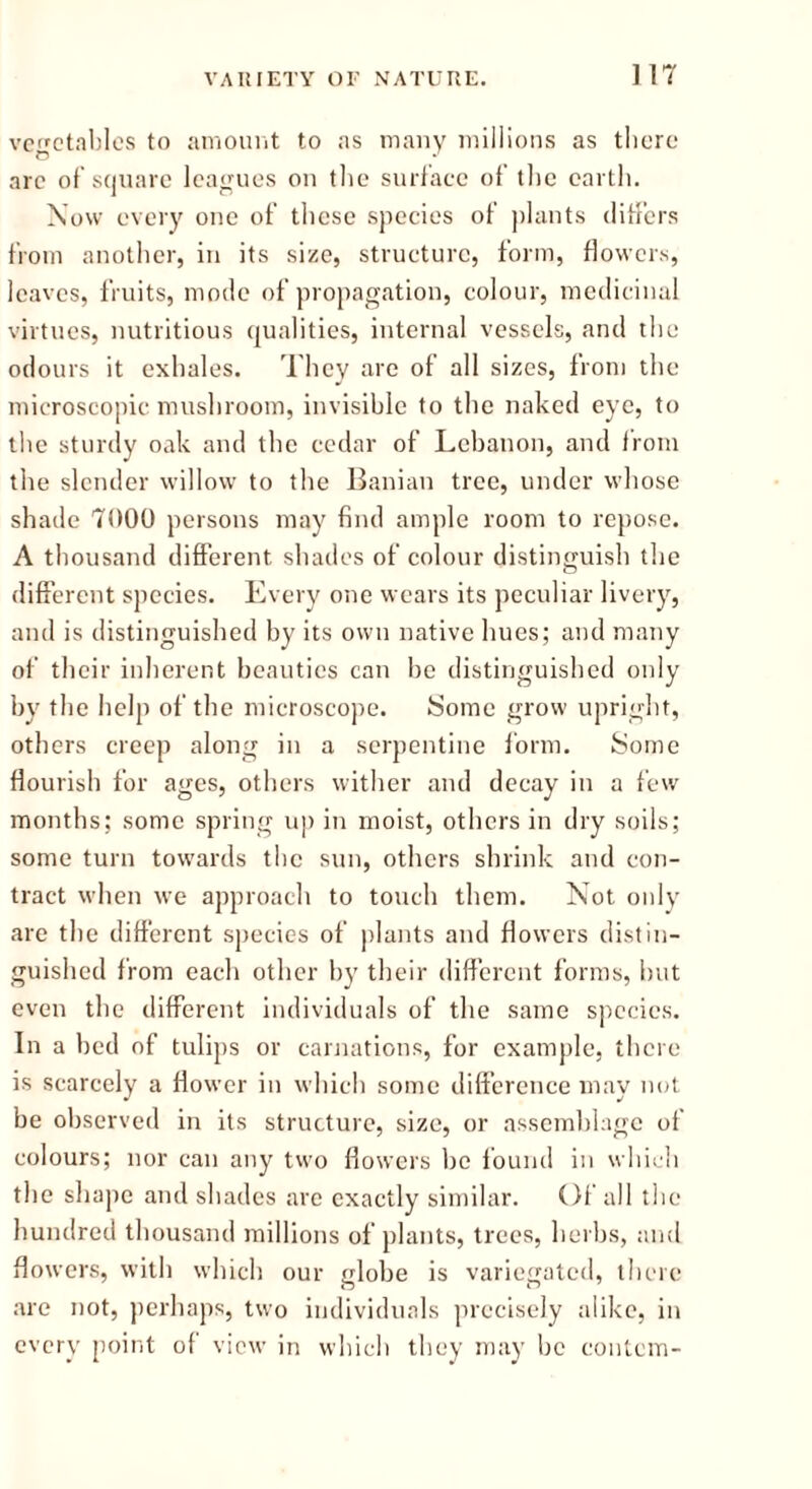 ] 17 vegetables to amount to as many millions as there arc of square leagues on the surface of the earth. Now every one of’ these species of plants differs from another, in its size, structure, form, flowers, leaves, fruits, mode of propagation, colour, medicinal virtues, nutritious qualities, internal vessels, and the odours it exhales. They are of all sizes, from the microscopic mushroom, invisible to the naked eye, to the sturdy oak and the cedar of Lebanon, and from the slender willow to the Banian tree, under whose shade 7000 persons may find ample room to repose. A thousand different shades of colour distinguish the different species. Every one wears its peculiar livery, and is distinguished by its own native hues; and many of their inherent beauties can be distinguished only by the help of the microscope. Some grow upright, others creep along in a serpentine form. Some flourish for ages, others wither and decay in a few months; some spring up in moist, others in dry soils; some turn towards the sun, others shrink and con- tract when we approach to touch them. Not only are the different species of plants and flowers distin- guished from each other by their different forms, but even the different individuals of the same species. In a bed of tulips or carnations, for example, there is scarcely a flower in which some difference may not be observed in its structure, size, or assemblage of colours; nor can any two flowers lie found in which the shape and shades are exactly similar. Of all the hundred thousand millions of plants, trees, herbs, and flowers, with which our globe is variegated, there are not, perhaps, two individuals precisely alike, in every point of view in which they may be contcm-